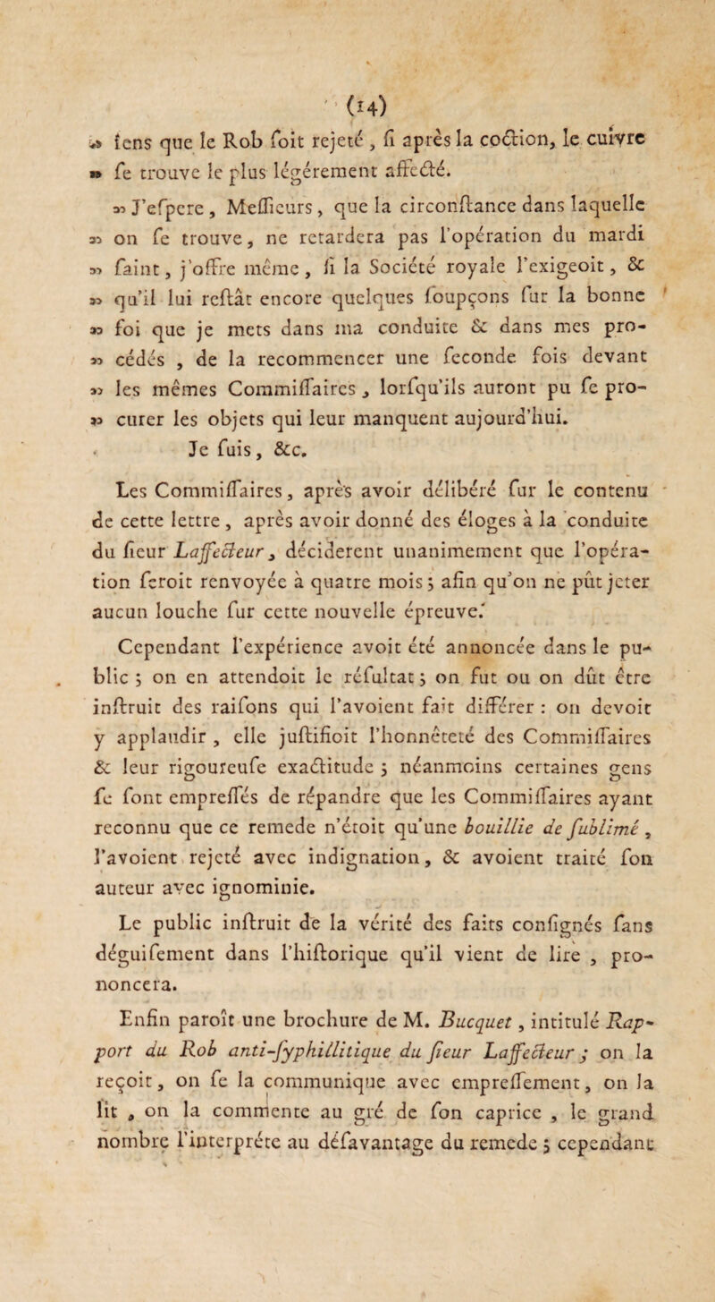 îcns que le Rob Toit rejeté , fi après la coétion, le cuivre » fe trouve le plus légèrement affeété. ^J’efpere, Meilleurs, que la circonftance dans laquelle 35 on fe trouve, ne retardera pas l’opération du mardi 35 faint, j’offre même, fi la Société royale î’exigeoit, & 33 qa il lui reliât encore quelques foupçons fur la bonne 33 foi que je mets dans ma conduite 6c dans mes pro- 33 cédés , de la recommencer une fécondé fois devant 3> les mêmes Commilfaircs , lorfqu’ils auront pu fe pro- 33 curer les objets qui leur manquent aujourd’hui. < Je fuis, &c. Les CommilTaircs, après avoir délibéré fur le contenu de cette lettre , après avoir donné des éloges à la conduite du lieur Laffecieur, décidèrent unanimement que l’opéra¬ tion feroit renvoyée à quatre mois; afin qu'on ne put jeter aucun louche fur cette nouvelle épreuve.' Cependant l’expérience avoit été annoncée dans le pu¬ blic ; on en attendoit le réfultat; on fut ou on dût être inftruit des raifons qui l’avoicnt fait différer : on devoir y applaudir , elle jullifioit l’honnêteté des Commilfaircs 6c leur rio;oureufe exaéïitude ; néanmoins certaines sens a J t> fe font emprelfés de répandre que les Commilfaires ayant reconnu que ce remede n’étoit qu’une bouillie de fublimé, l’avoient rejeté avec indignation, 6c avoient traité fou auteur avec ignominie. Le public inftruit de la vérité des faits confignés fans déguifement dans l’hiftorique qu’il vient de lire , pro¬ noncera. Enfin paroît une brochure de M. Bucquet, intitulé Rap¬ port du Rob anti-fyphillitique du /leur Laffccieur ; on la reçoit, on fe la communique avec cmprelTement, on Ja lit , on la commente au gré de fon caprice , le grand nombre l’interprète au défavantage du remede j cependant