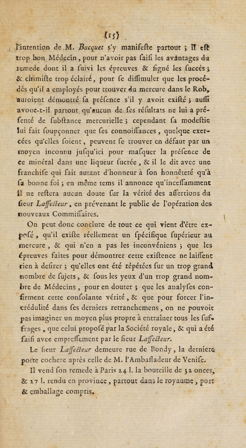 m) l’intention de M. Bucquet s’y manifefte partout 3 îî eft trop bon Médecin , pour n'avoir pas faifi les avantages du remede dont il a luivi les épreuves & ligné les fuccès > & chimifle trop éclairé, pour fe dilfimuler que les procé¬ dés qu'il a employés pour trouver du mercure dans le Rob» ’auroient démontré fa préfence s’il y avoir exifté 3 aulîî avoue-t-il partout qu’aucun de Tes réfultats 11e lui a pré- fenté de fubftance mercurielle 3 cependant fa modeflie lui fait foupçonner que fes connoilfances , quelque exer¬ cées qu’elles foient, peuvent fe trouver en défaut par un moyen inconnu jufqu’ici pour mafquer la préfence de ce minéral dans une liqueur fucrée, & il le dit avec une franchife qui fait autant d’honneur à fon honnêteté qu’à fa bonne foi 3 en même tems il annonce qu’incelfammenc £1 ne reliera aucun doute fur la vérité des alfertions du fieur LaffeBeur, en prévenant le public de l’opération des nouveaux Commilfaires. On peut donc conclure de tout ce qui vient d’être ex- pofé , qu’il exille réellement un fpécillque fupérieur au mercure , & qui n’en a pas les inconvéniens 3 que les épreuves faites pour démontrer cette exillence ne lailfenc rien à delirer 3 qu’elles ont été répétées fur un trop grand nombre de fujets, 8c fous les yeux d’un trop grand nom¬ bre de Médecins , pour en douter 3 que les analyfes con¬ firment cette confolante vérité , 8c que pour forcer l’in¬ crédulité dans fes derniers retranchemens, on ne pouvoir pas imaginer un moyen plus propre à entraîner tous les fuf- frages „ que celui propofé par la Société royale, 8c qui a été failî avec empreffement par le lieur LajfeBeur. Le fieur LajfeBeur demeure rue de Bondy, la derniers porte cochere après celle de M. l’Ambafadeur de Venife. Il vend fon remede à Paris 14 1. la bouteille de 51 onces, 8c 17 1. rendu en province , partout dans le royaume , port &: emballage compris.