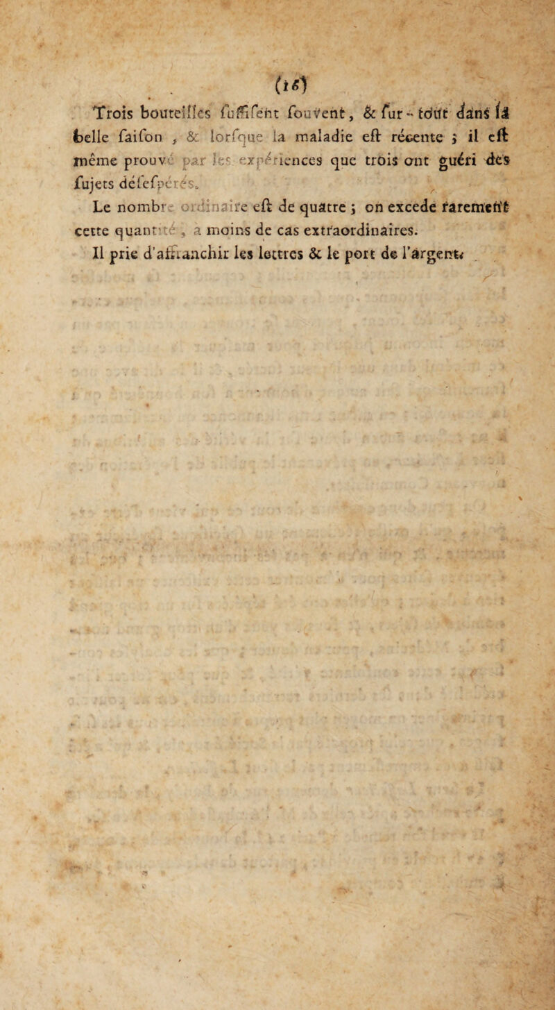 • » «T Trois bouteilles fuÆîfeht fouVent, &fur*-to'ut dans belle faifon , & lorfque la maladie eft récente $ il eft ïnême prouve par les expériences que trois ont guéri des fujets délefpérés* Le nombr .'yrj'tc. eft de quatre ; on excede rarement cette quantité , a moins de cas extraordinaires. Il prie d’atuanchir les lettres & le port de l’argeofe