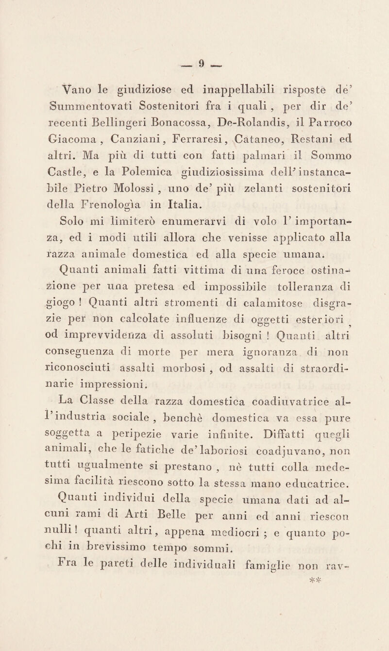 Vano le giudiziose ed inappellabili risposte de’ Summentovati Sostenitori fra i quali , per dir de’ recenti Bellingeri Bonacossa, De-Rolandis, il Parroco Giacoma, Canziani, Ferraresi, Cataneo, Restani ed altri. Ma più di tutti con fatti palmari il Sommo Castle, e la Polemica giudiziosissima delP instanca¬ bile Pietro Molossi , uno de5 più zelanti sostenitori della Frenologìa in Italia. Solo mi limiterò enumerarvi di volo F importan¬ za, ed i modi utili allora die venisse applicato alla razza animale domestica ed alla specie umana. Quanti animali fatti vittima di una feroce ostina¬ zione per una pretesa ed impossibile tolleranza di giogo ! Quanti altri stromenti di calamitose disgra¬ zie per non calcolate influenze di oggetti esteriori od imprevvidenza di assoluti bisogni ! Quanti altri conseguenza di morte per mera ignoranza di non riconosciuti assalti morbosi , od assalti di straordi¬ narie impressioni. La Classe della razza domestica coadiuvatrice al¬ l’industria sociale , benché domestica va essa pure soggetta a peripezie varie infinite. Diffatti quegli animali, che le fatiche de’laboriosi coadiuvano, non tutti ugualmente si prestano , nè tutti colla mede¬ sima facilita riescono sotto la stessa mano educatrice. Quanti individui della specie umana dati ad al¬ cuni rami di Arti Belle per anni ed anni riescon nulli! quanti altri, appena mediocri; e quanto po¬ chi in brevissimo tempo sommi. Fra le pareti delle individuali famiglie non rav-