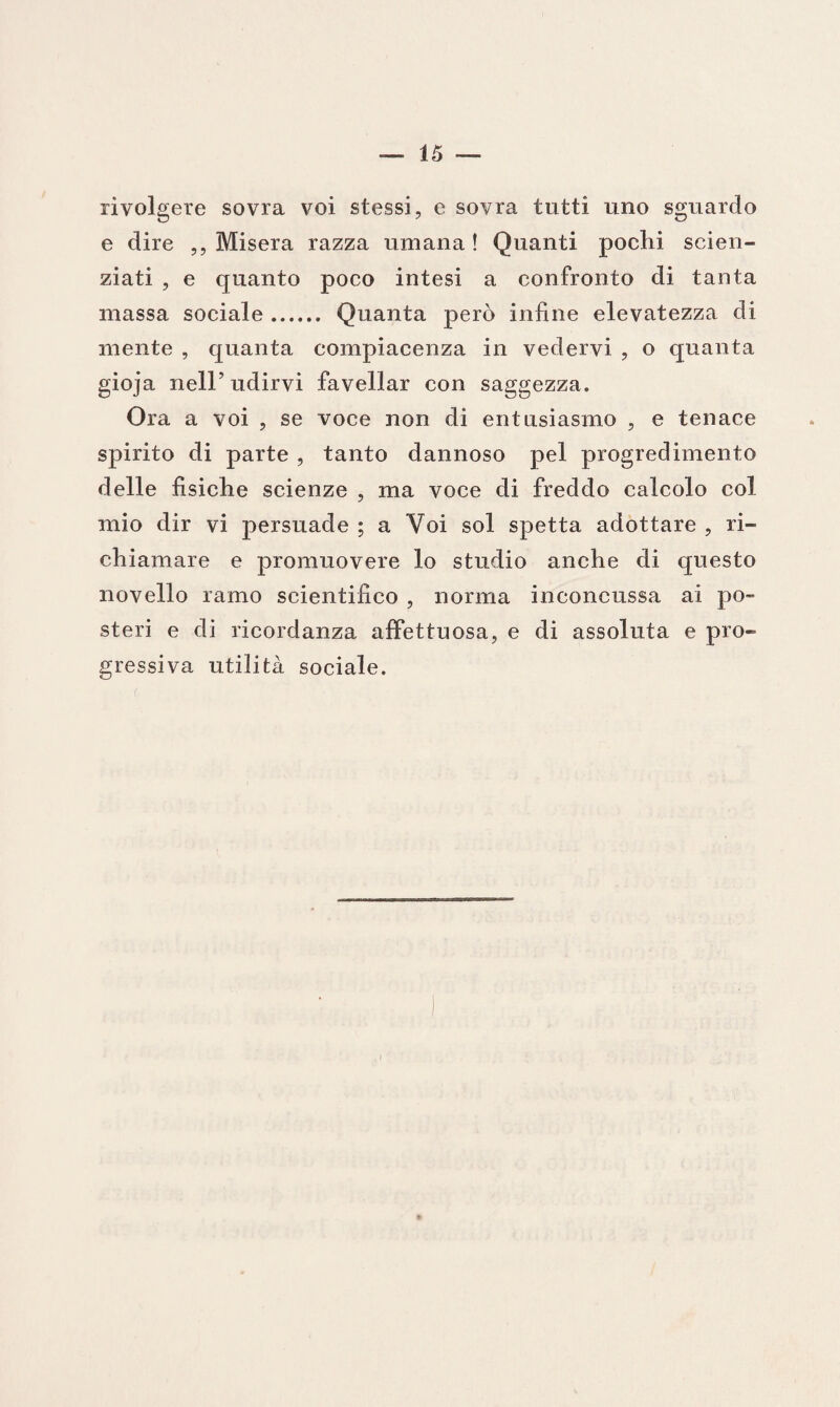 rivolgere sovra voi stessi, e sovra tutti uno sguardo e dire ,, Misera razza umana! Quanti pochi scien¬ ziati , e quanto poco intesi a confronto di tanta massa sociale. Quanta però infine elevatezza di mente , quanta compiacenza in vedervi , o quanta gioja nelP udirvi favellar con saggezza. Ora a voi , se voce non di entusiasmo , e tenace spirito di parte , tanto dannoso pel progredimento delle fisiche scienze , ma voce di freddo calcolo col mio dir vi persuade ; a Voi sol spetta adottare , ri¬ chiamare e promuovere lo studio anche di questo novello ramo scientifico , nonna inconcussa ai po¬ steri e di ricordanza affettuosa, e di assoluta e pro¬ gressiva utilità sociale.