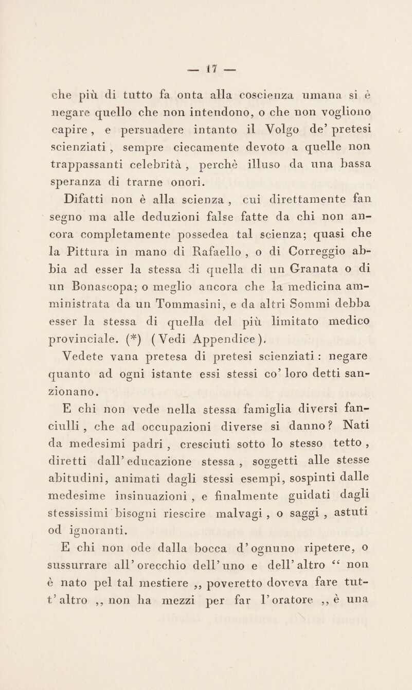 che più di tutto fa onta alla coscienza umana si è negare quello che non intendono, o che non vogliono capire , e persuadere intanto il Volgo de5 pretesi scienziati , sempre ciecamente devoto a quelle non trappassanti celebrità , perchè illuso da una bassa speranza di trarne onori. Difatti non è alla scienza , cui direttamente fan segno ma alle deduzioni false fatte da chi non an¬ cora completamente possedea tal scienza; quasi che la Pittura in mano di Rafaello , o di Correggio ab¬ bia ad esser la stessa di quella di un Granata o di un Bonaseopa; o meglio ancora che la medicina am¬ ministrata da un Toinmasini, e da altri Sommi debba esser la stessa di quella del più limitato medico provinciale. (*) (Vedi Appendice), Vedete vana pretesa di pretesi scienziati : negare quanto ad ogni istante essi stessi co’ loro detti san¬ zionano. E chi non vede nella stessa famiglia diversi fan¬ ciulli , che ad occupazioni diverse si danno? Nati da medesimi padri , cresciuti sotto lo stesso tetto , diretti dall’ educazione stessa , soggetti alle stesse abitudini, animati dagli stessi esempi, sospinti dalle medesime insinuazioni , e finalmente guidati dagli stessissimi bisogni riescire malvagi, o saggi, astuti od ignoranti. E chi non ode dalla bocca d’ognuno ripetere, o sussurrare all’orecchio dell’uno e dell’altro <c non è nato pel tal mestiere ,, poveretto doveva fare tut- t/altro ,, non ha mezzi per far l’oratore ,, è una