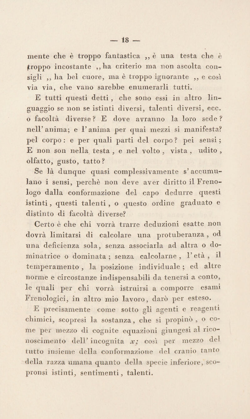 mente che è troppo fantastica ,, è una testa che è (troppo incostante ,,ha criterio ma non ascolta con¬ sigli ,, ha bel cuore, ma è troppo ignorante ,, e così via via, che vano sarebbe enumerarli tutti. E tutti questi detti , che sono essi in altro lin¬ guaggio se non se istinti diversi, talenti diversi, ecc. o facoltà diverse ? E dove avranno la loro sede ? nelE anima; e l’anima per quai mezzi si manifesta? pel corpo : e per quali parti del corpo ? pei sensi ; E non son nella testa , e nel volto , vista , udito , olfatto, gusto, tatto? Se là dunque quasi complessivamente s5 accumu¬ lano i sensi, perchè non deve aver diritto il Freno¬ logo dalla conformazione del capo dedurre questi istinti, questi talenti , o questo ordine graduato e distinto di facoltà diverse? Certo è che chi vorrà trarre deduzioni esatte non dovrà limitarsi di calcolare una protuberanza, od una deficienza sola, senza associarla ad altra o do¬ minatrice o dominata; senza calcolarne, l’età, il temperamento , la posizione individuale ; ed altre norme e circostanze indispensabili da tenersi a conto, le quali per chi vorrà istruirsi a comporre esami Frenologici, in altro mio lavoro, darò per esteso. E precisamente come sotto gli agenti e reagenti chimici, scopresi la sostanza, che si propinò , o co¬ me per mezzo di cognite equazioni giungesi al rico¬ noscimento dell’ incognita x; così per mezzo dei tutto insieme della conformazione del cranio tanto della razza umana quanto della specie inferiore, sco- pronsi istinti, sentimenti, talenti.