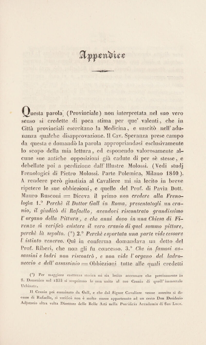 ^/uesta parola (Provinciale) non interpretata nel suo vero senso si credette di poca stima per que’ valenti, che in Città provinciali esercitano la Medicina, e suscitò nell5 adu¬ nanza qualche disapprovazione. Il Cav. Speranza prese campo da questa e domandò la parola appropriandosi esclusivamente lo scopo della mia lettura, ed esponendo valorosamente al¬ cune sue antiche opposizioni già cadute di per sè stesse, e debellate poi a perdizione dall5 Illustre Molossi. (Vedi studj Frenologici di Pietro Molossi. Parte Polemica, Milano 1840 ). A rendere però giustizia al Cavaliere mi sia lecito in breve ripetere le sue obbiezioni, e quelle del Prof, di Pavia Dott Mauro Rusconi ~ Diceva il primo non credere alla Freno¬ logìa 1Perchè il Dottor Gali in Roma, presentatogli un era- nioy il giudicò di Rafaello, avendovi riscontrato grandissimo V organo della Pittura, e che anni dono in una Chiesa di Fi¬ renze si verificò esistere il vero cranio di quel sommo pittore, perchè là sepolto. (*) 2.° Perchè esportata una parte vide cessare l istinto venereo. Qui in conferma domandava un detto del Prof. Riberi, che non gli fu concesso. 3.° Che in famosi as¬ sassini e ladri non riscontrò, e non vide V organo del ladro¬ neccio e dell’ assassinio = Obbiezioni tutte alle quali credetti (*) -Per maggiore esattezza storica mi sia lecito accennare che precisamente in b. Domenico nel i833 si scoprirono le ossa unite al suo Cranio eli quell’immortale Urbinate. Il Cranio poi esaminato da Gali, e che dal Signor Cavaliere venne asserito si di¬ cesse di Rafaello, si verificò non è molto essere appartenuto ad un certo Don Desiderio Adjutorio altra volta Direttore delle Belle Arti nella Pontificia Accademia di San Luca.