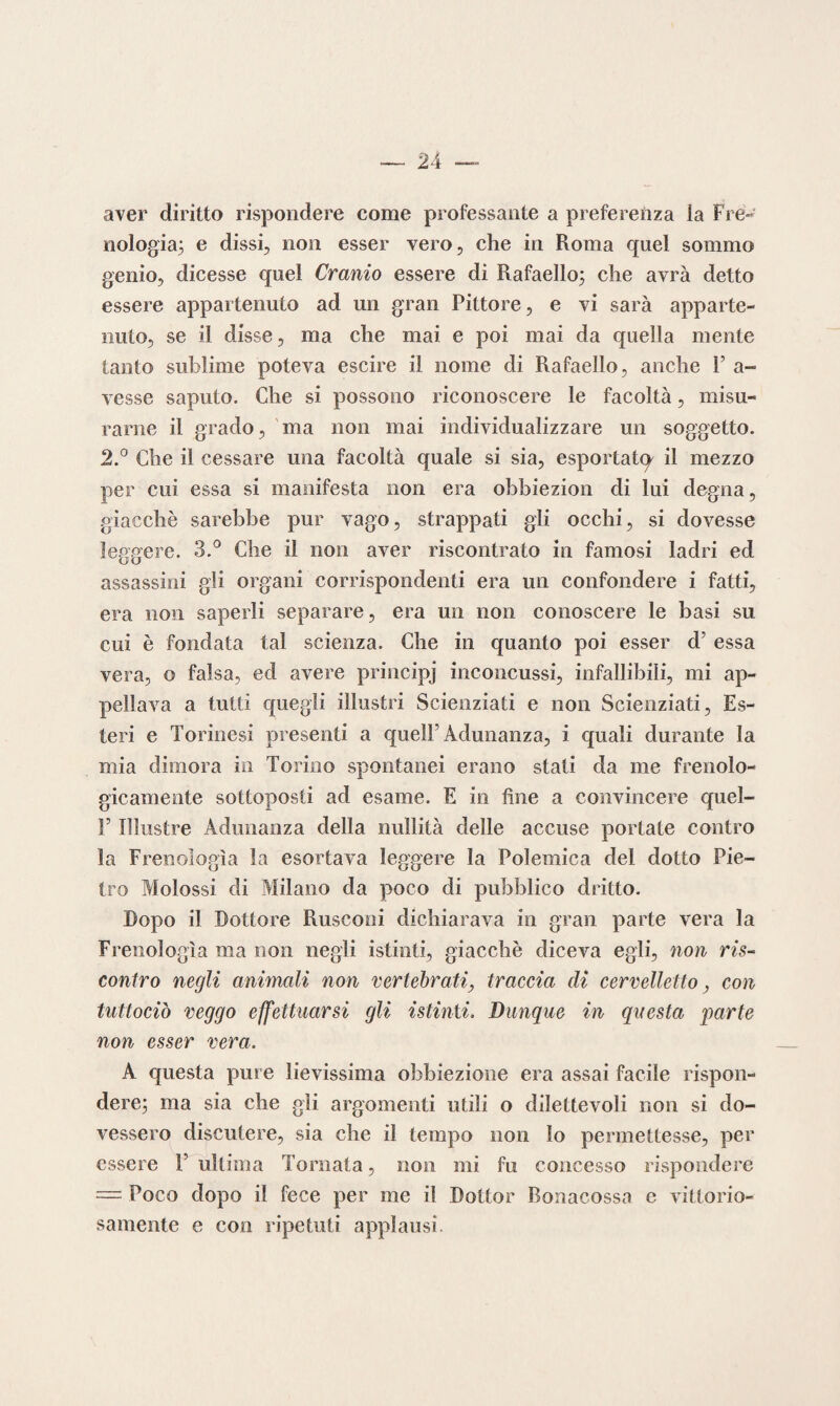 aver diritto rispondere come professante a preferenza la Fre- oologia; e dissi, non esser vero, che in Roma quel sommo genio, dicesse quel Cranio essere di Rafaello; che avrà detto essere appartenuto ad un gran Pittore, e vi sarà apparte¬ nuto, se il disse, ma che mai e poi mai da quella mente tanto sublime poteva escire il nome di Rafaello, anche F a- vesse saputo. Che si possono riconoscere le facoltà, misu¬ rarne il grado, ma non mai individualizzare un soggetto. 2.° Che il cessare una facoltà quale si sia, esportate^ il mezzo per cui essa si manifesta non era obbiezion di lui degna, giacché sarebbe pur vago, strappati gli occhi, si dovesse leggere. 3.° Che il non aver riscontrato in famosi ladri ed assassini gli organi corrispondenti era un confondere i fatti, era non saperli separare, era un non conoscere le basi su cui è fondata tal scienza. Che in quanto poi esser d’ essa vera, o falsa, ed avere principj inconcussi, infallibili, mi ap¬ pellava a tutti quegli illustri Scienziati e non Scienziati, Es¬ teri e Torinesi presenti a quell’Adunanza, i quali durante la mia dimora in Torino spontanei erano stati da me frenolo¬ gicamente sottoposti ad esame. E in fine a convincere quel- T Illustre Adunanza della nullità delle accuse portate contro la Frenologìa la esortava leggere la Polemica del dotto Pie¬ tro Molossi di Milano da poco di pubblico dritto. Dopo il Dottore Rusconi dichiarava in gran parte vera la Frenologìa ma non negli istinti, giacché diceva egli, non ris¬ contro negli animali non vertebrati, traccia di cervelletto, con tuttociò veggo effettuarsi gli istinti. Dunque in questa parte non esser vera. A questa pure lievissima obbiezione era assai facile rispon¬ dere; ma sia che gli argomenti utili o dilettevoli non si do¬ vessero discutere, sia che il tempo non lo permettesse, per essere F ultima Tornata, non mi fu concesso rispondere — Poco dopo il fece per me il Dottor Bonacossa e vittorio¬ samente e con ripetuti applausi