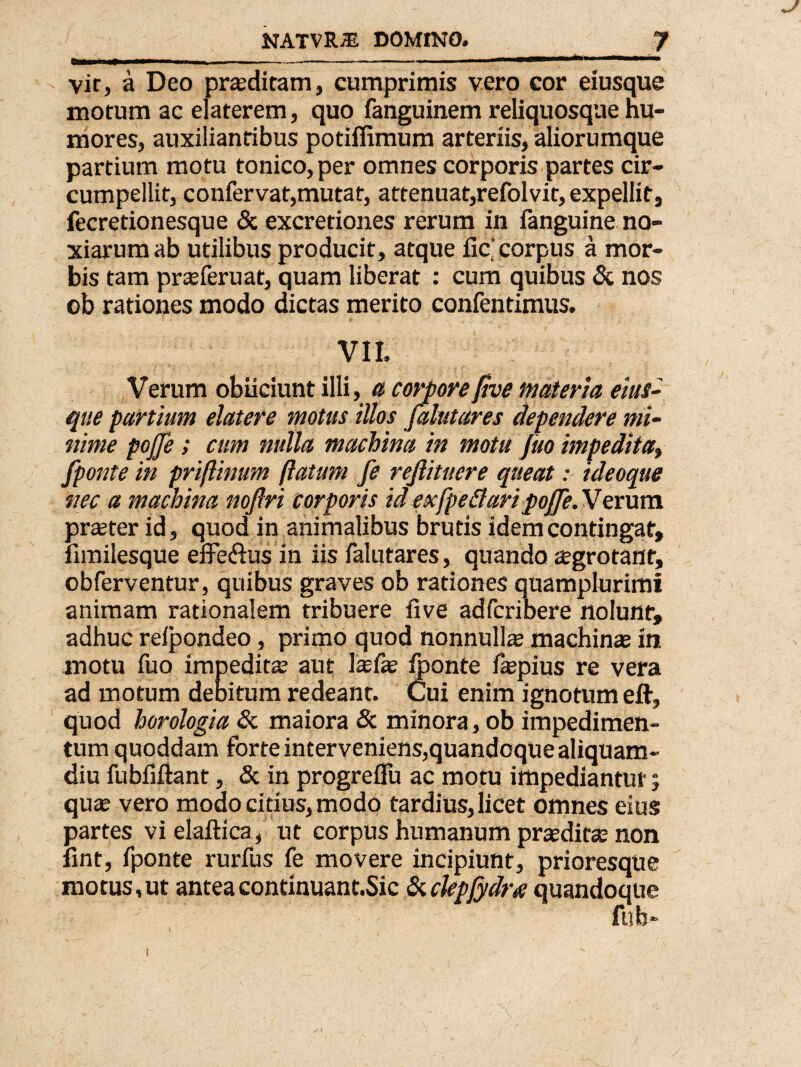 vir, a Deo prasditam, cumprimis vero cor eiusque morum ac elaterem, quo fanguinem reliquosque hu¬ mores, auxilianribus potiflimum arteriis, aliorumque partium motu tonico, per omnes corporis partes cir- cumpellit, confervat,mutat, attenuat,refolvit,expellit, fecretionesque & excretiones rerum in fanguine no¬ xiarum ab utilibus producit, atque fic’corpus a mor¬ bis tam prasferuat, quam liberat : cum quibus & nos ob rationes modo dictas merito confentimus. VII. Verum obiiciunt illi, a corpore 0ve materia eius¬ que partium elatere motus illos falutares dependere mi¬ nime pojfe; cum nulla machina in motu Juo impedita» fponte in priftinum (latum fe rejlituere queat: ideoque nec a machina nojlri corporis id ex [pedari poJJe.Verum praster id, quod in animalibus brutis idem contingat, fimilesque effe&us in iis falutares, quando asgrotant, obferventur, quibus graves ob rationes quamplurimi animam rationalem tribuere live adfcribere nolunt, adhuc relpondeo, primo quod nonnullae machinas in motu fuo impeditas aut lasfas fponte fepius re vera ad motum debitum redeant. Cui enim ignotum eft, quod horologia & maiora & minora, ob impedimen¬ tum quoddam forte interveniens,quandoque aliquam¬ diu fubfiftant, & in progreflu ac motu impediantur, quas vero modo citius, modo tardius, licet omnes eius partes vi elaftica, ut corpus humanum praeditas non fint, fponte rurfus fe movere incipiunt, prioresque motus,ut anteacontinuant.Sic Suckpjydra quandoque fub- V i