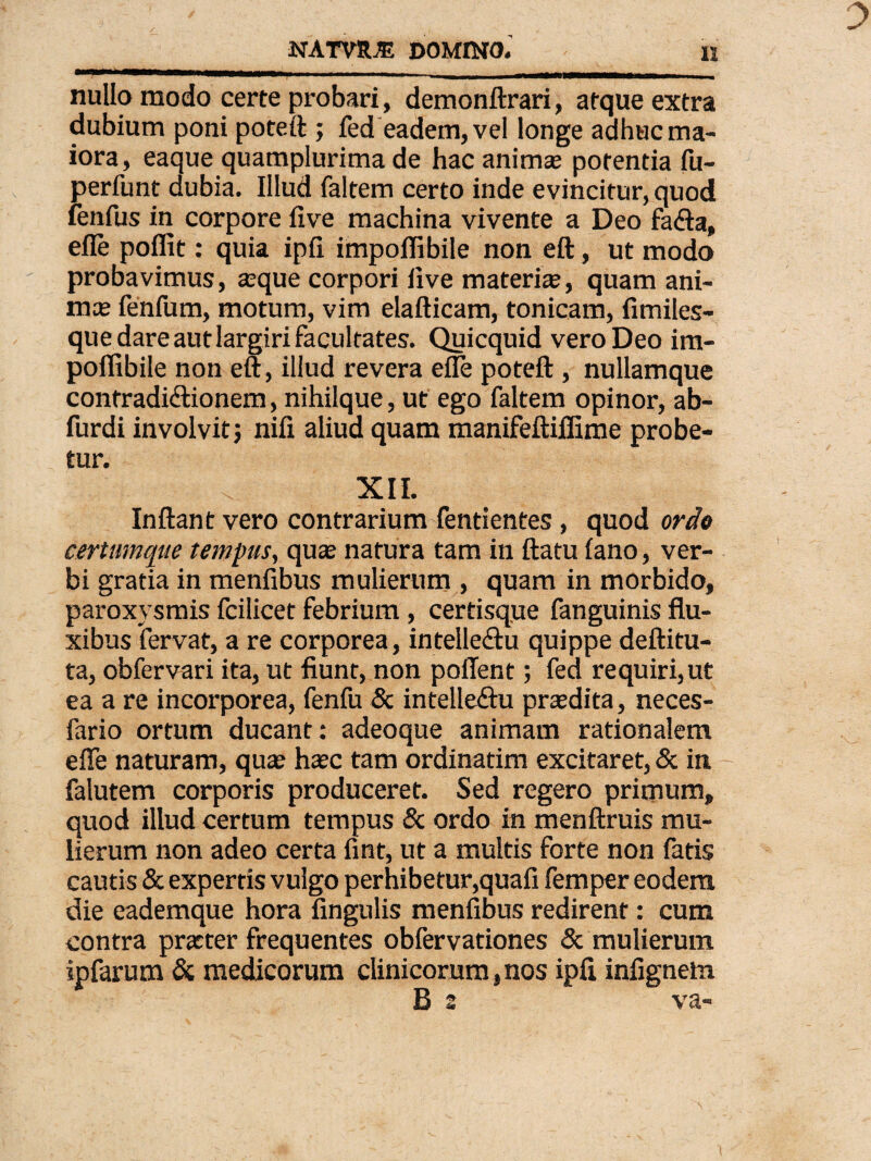 nullo modo certe probari, demonftrari, atque extra dubium poni poteft ; fed eadem, vel longe adhuc ma¬ iora, eaque quamplurima de hac animae potentia fu- perfunt dubia. Illud faltem certo inde evincitur, quod fenfus in corpore iive machina vivente a Deo faCta» efle poffit: quia ipii impoflibile non eft, ut modo probavimus, ®que corpori ixve materi®, quam ani¬ ma? fenfum, motum, vim elafticam, tonicam, fimiles- que dare aut largiri facultates. Quicquid vero Deo im¬ poflibile non eft, illud revera efle poteft, nullamque confradi&ionem, nihilque, ut ego faltem opinor, ab- furdi involvit; nifi aliud quam manifeftiflime probe¬ tur. XII. Inflant vero contrarium fentientes, quod ordo certumque tempus, qua? natura tam in ftatu iano, ver¬ bi gratia in menfibus mulierum , quam in morbido, paroxysmis fcilicet febrium , certisque fanguinis flu¬ xibus fervat, a re corporea, intellectu quippe deftitu- ta, obfervari ita, ut fiunt, non poflfent; fed requiri,ut ea a re incorporea, fenfu & intelleftu pra?dita, neces- fario ortum ducant: adeoque animam rationalem efle naturam, qua? haec tam ordinatim excitaret, & in falutem corporis produceret. Sed regero primum, quod illud certum tempus & ordo in menftruis mu¬ lierum non adeo certa fint, ut a multis forte non fatis cautis & expertis vulgo perhibetur,quafi femper eodem die eademque hora Angulis menfibus redirent: cum contra praeter frequentes obfervationes & mulierum & medicorum clinicorum, nos ipfi infignem B 2 va- ipfarum