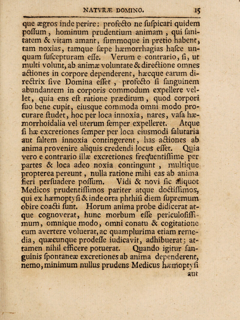 que tegros inde perire: profe&o ne fufpicari quidem poflum, hominum prudentium animam , qui fani- tatem & vitam amant, fummoque in pretio habent) tam noxias, tamque fepe hasmorrhagias hafce un¬ quam fufcepturam effe. Verum e contrario, fi, ut multi volunt, ab anirnte voluntate & direclione omnes a&iones in corpore dependerent, hascque earum di- redtrix five Domina efiet , profe&o fi fanguinem abundantem in corporis commodum expellere vel¬ let, quia ens eft ratione praeditum, quod corpori fuo bene cupit, eiusque commoda omni modo pro¬ curare ftudet, hoc per loca innoxia, nares, vafa hse- morrhoidalia vel uterum femper expelleret. Atque fi has excretiones femper per loca eiusmodi falutaria aut faltem innoxia contingerent, has a&iones ab anima provenire aliquis credendi locus efiet. Quia vero e contrario ili* excretiones freqhentiffime per partes & loca adeo noxia contingunt , multique propterea pereunt, nulla ratione mihi eas ab anima fieri perfuadere poflum. Vidi & novi fic aliquot Medicos prudentiflimos pariter atque doitiflimos, qui ex hasmoptyfi & inde orta phrhifi diem fupremum obire coa&i funt. Horum anima probe didicerat at¬ que cognoverat, hunc morbum effe periculofifli ~ jnum, omniquemodo, omni conatu & cogitatione eum avertere voluerat, ac quamplurima etiam rerne- dia, quaseunque prodeffe iudicavit, adhibuerat; at¬ tamen nihil efficere potuerat. Quando igitur fan- guinis fpontaneas excretiones ab anima dependerent, nemo,minimum nullus prudens Medicus fuemoptyfi