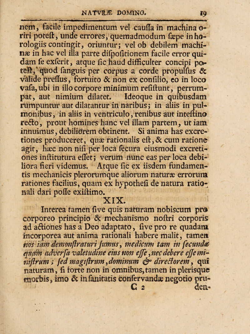 ii«JTi 11 - i  iT|r~ ibIbi ai i j) jh__^—*w*——w ■ nem, facile impedimentum vel caufla in machina o- riri poteft, unde errores, quemadmodum fepe in ho¬ rologiis contingit, oriuntur; vel ob debilem machi¬ nas in hac vel illa parte difpofitionem facile error qui¬ dam fe exferit, atque fic haud difficulter concipi po teli,' quod fanguis per corpus a corde propulfus & valide preffus, fortuito & non ex confxlio, eo in loco vafa,ubi in illo corpore minimum refiftunt, perrum¬ pat, aut nimium dilatet. Ideoque in quibusdam rumpuntur aut dilatantur in naribus; in aliis in pul¬ monibus, in aliis in ventriculo, renibus aut inteftino refto, prout homines hanc vel illam partem, ut iana innuimus, debiliorem obtinent. Si anima has excre- tiones produceret, quas rationalis eft,& cum ratione agit, hasc non nifi per loca fecura eiusmodi excreti- ones inftitutura eflet; verum nunc eas per loca debi¬ liora fieri videmus. Atque fic ex iisdem fundamen¬ tis mechanicis plerorumque aliorum naturte errorum rationes facilius, quam ex hypothefi de natura ratio¬ nali dari polle exiftimo. XIX. Interea tamen fi ve quis naturam nobiscum pro corporeo principio & mechanismo noftri corporis ad a&iones has a Deo adaptato, five pro re quadam incorporea aut anima rationali habere malit, tamen nas tmn demonjlraturi fumus, mediam tam in fecunda quam adverfa valetudine eius non ejfe,nec debere ejjemi- ttiflrum; fed magiflrum,dominum & dire florem, qui naturam, fi forte non in omnibus,tamen inplerisque morbis, imo & infanitatis confervand* negotio pru- C 2 aen-