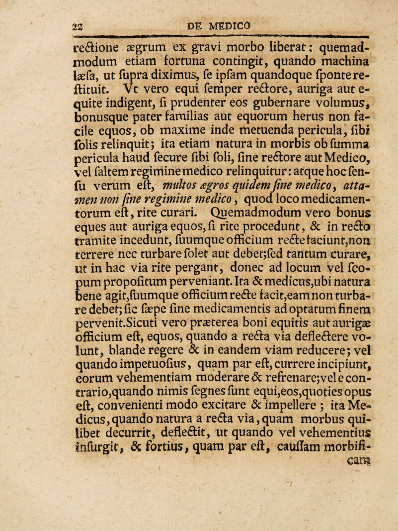 re&ione aegrum ex gravi morbo liberat: quemad¬ modum etiam fortuna contingit, quando machina laefa, ut fupra diximus, fe ipfam quandoque fpontere- ftituit. Vt vero equi femper re&ore, auriga aut e- quite indigent, fi prudenter eos gubernare volumus, bonusque pater familias aut equorum herus non fa¬ cile equos, ob maxime inde metuenda pericula, fibi folis relinquit; ita etiam natura in morbis obfumma pericula haud fecure fibi foli, fine reftore aut Medico, vel faltem regimine medico relinquitur: atque hoc fen- fu verum eft, multos agros quidem fine medico, atta¬ men non fine regimine medico, quod loco medicamen¬ torum eft, rite curari. Quemadmodum vero bonus eques aut auriga equos, fi rite procedunt, & in refto tramite incedunt, fuumque officium reftefaciunt,non terrere nec turbare folet aut debet;fed tantum curare, ut in hac via rite pergant, donec ad locum vel fco- pum propofitum perveniant. Ita & medicus,ubi natura bene agit,fuumque officium refte facit,eam non turba¬ re debet; fic faspe fine medicamentis ad optatum finem pervenit.Sicuti vero praeterea boni equitis aut aurigae officium eft, equos, quando a retfta via defleftere vo¬ lunt, blande regere & in eandem viam reducere; vel quando impetuofius, quam par eft, currere incipiunt, eorum vehementiam moderare & refrenarejvel e con¬ trario,quando nimis fegnes funt equi,eos,quoties opus eft, convenienti modo excitare & impellere ; ita Me¬ dicus, quando natura a re<fta via, quam morbus qui¬ libet decurrit, defle&it, ut quando vel vehementius infurgit, & fortius, quam par eft, cauftam morbifi-