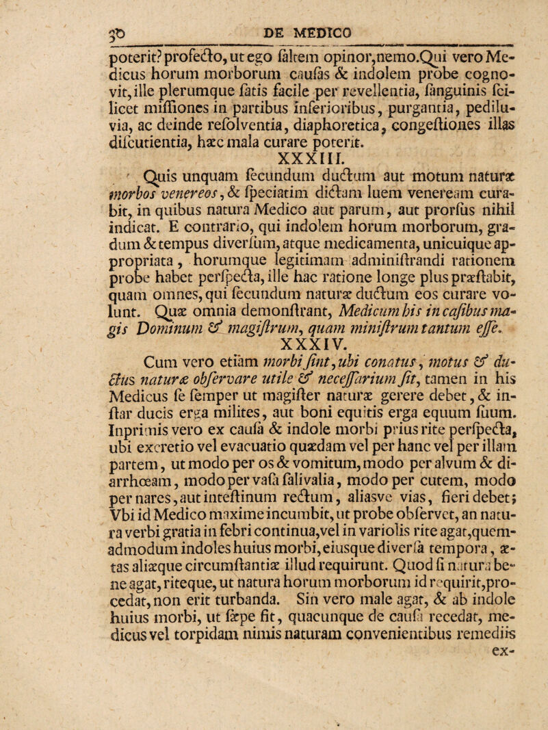 p poterit? profedo, ut ego falcem opinor,nemo.Qui vero Me¬ dicus horum morborum caufas & indolem probe cogno¬ vit, ille plerumque fatis facile per revellentia, fanguinis fci- licet miffiones in partibus inferioribus, purgantia, pedilu- via, ac deinde refolventia, diaphoretica, eongefUones illas difcutientia, ha?c mala curare poterit. XXXIII. ' Quis unquam fecundum dudum aut motum naturae morbos venqreos ,& fpeciatim didam luem veneream cura¬ bit, in quibus natura Medico aut parum, aut prorfiis nihil indicat. E contrario, qui indolem horum morborum, gra¬ dum & tempus diverfum, atque medicamenta, unicuique ap- propriata, horumque legitimam adminiftrandi rationem probe habet perfpeda, ille hac ratione longe plus praeftabit, quam omnes, qui fecundum natura? dudum eos curare vo¬ lunt. Quse omnia demonflrant, Medicum his incafibusma- gis Dominum & magiflrum, quam niiniftrum tantum ejfe. XXXIV. Cum vero etiam morbiJint,ubi conatus, motus & da- cius naturobfervare utile necejjdrium Jitj tamen in his Medicus (e femper ut magifter naturae gerere debet, & in- ftar ducis er^a milites, aut boni equitis erga equum fuum. Inprimis vero ex caufa & indole morbi prius rite perfpeda, ubi excretio vel evacuatio quaedam vel per hanc vel per illam partem, ut modo per os & vomitum, modo per alvum & di¬ arrhoeam, modo per vafafalivalia, modo per cutem, modo per nares,aut inteftinum redum, aliasve vias, fieri debet; Vbi id Medico maxime incumbit, ut probe obfervet, an natu¬ ra verbi gratia in febri continua,vel in variolis rite agat,quem- admodum indoles huius morbi, eiusquediverfa tempora, ae¬ tas aliaeque circumflandae illud requirunt. Quod fi natura be¬ ne agat, riteque, ut natura horum morborum id requirit,pro¬ cedat, non erit turbanda. Sin vero male agat, & ab indole huius morbi, ut fepe fit, quacunque de caufa recedat, me¬ dicus vel torpidam nimis naturam convenientibus remediis ex-