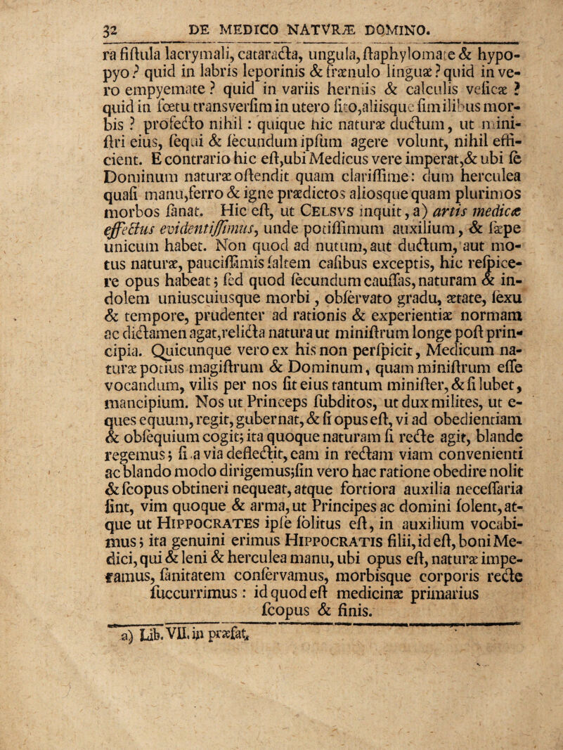 rafiftula lacrymali, catarada, ungula,ftaphylomate& hypo- pyo? quid in labris leporinis & fraenulo linguae? quid in ve¬ ro empyemate ? quid in variis herniis & calculis veficae ? quid in foetu transverfimin utero fico,aliisque fimilibus mor¬ bis ? profedo nihil: quique hic naturae ductum, ut mini- ftri eius, (equi & fecundum ipfum agere volunt, nihil effi¬ cient. E contrario hic eft,ubi Medicus vere imperat,& ubi fe Dominum naturae offendit quam clariffime : dum herculea quafi manu,ferro & igne praedictos aliosque quam plurimos morbos fanat. Hic eft, ut Celsvs inquit, a) artis medicae effetius evidentiffmmsj unde podffimum auxilium, & fipe unicum habet. Non quod ad nutum,aut dudum, aut mo¬ tus naturae, pauciffimis faltem cafibus exceptis, hic refpiee- re opus habeat; fed quod fecundum cauffas, naturam & in¬ dolem uniuscuiusque morbi, obfervato gradu, aetate, fexu & tempore, prudenter ad rationis & experientiae normam ac didamen agat,relida natura ut miniftrum longe poft prin¬ cipia. Quicunque vero ex his non perfpicit, Medicum na¬ turae potius magiftrum & Dominum, quam miniftrum efle vocandum, vilis per nos fit eius tantum minifter,&filubet, mancipium. Nos ut Princeps fubditos, utduxmiiites, ut e- ques equum, regit, gubernat, & fi opus eft, vi ad obedientiam & oblequium cogit; ita quoque naturam fi rede agit, blande regemus; fi.a viadefledit,eam in redam viam convenienti ac blando modo dirigemusjfin vero hac ratione obedire nolit &fcopus obtineri nequeat, atque fortiora auxilia neceffaria fint, vim quoque & arma, ut Principes ac domini folent, at¬ que ut Hippocrates ipfe folitus eft, in auxilium vocabi¬ mus; ita genuini erimus Hippocratis filii, id eft, boni Me¬ dici, qui & leni & herculea manu, ubi opus eft, naturae impe¬ ramus, fanitatem confervamus, morbisque corporis rede fuccurrimus : id quod eft medicinae primarius fcopus & finis. lik Vlf, in praefet ’ ^