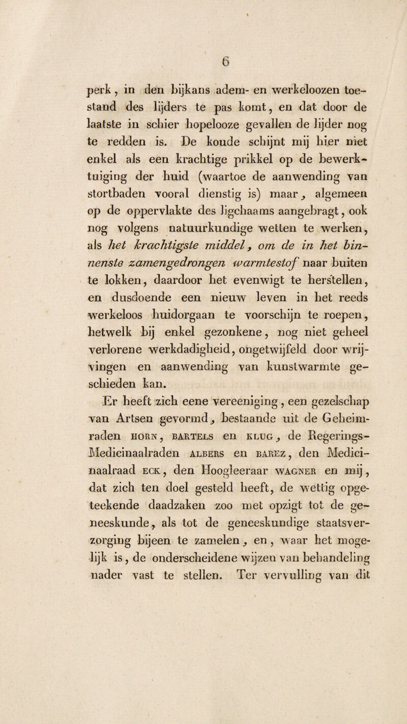 perk , in den bijkans adem- en werkeloozen toe¬ stand des lijders te pas komt, en dat door de laatste in schier hopelooze gevallen de lijder nog te redden is. De koude schijnt mij hier niet enkel als een krachtige prikkel op de bewerk¬ tuiging der huid (waartoe de aanwending van stortbaden vooral dienstig is) maar^ algemeen op de oppervlakte des Jigchaams aangebragt, ook nog volgens natuurkundige wetten te werken, als het krachtigste middel, om de in het bin¬ nenste zamengedrongen warmtestof naar buiten te lokken, daardoor het evenwigt te herstellen, en dusdoende een nieuw leven in het reeds werkeloos huidorgaan te voorschijn te roepen, hetwelk bij enkel gezonkene, nog niet geheel verlorene werkdadigheid, ongetwijfeld door wrij¬ vingen en aanwending van kunstwarmte ge¬ schieden kan. Er heeft zich eene vereeniging, een gezelschap van Artsen gevormd^ bestaande uit de Geheim¬ raden hörn, bartels en klug^ de Regerings- Medicinaalraden albers en barez , den Medici- naalraad eck , den lloogieeraar wagner en mij, dat zich ten doel gesteld heeft, de wettig opge- teekende daadzaken zoo met opzigt tot de ge¬ neeskunde, als tot de geneeskundige staatsver- zorging bijeen te zamelen en, waar het moge¬ lijk is, de onderscheidene wijzen van behandeling nader vast te stellen. Ter vervulling van dit