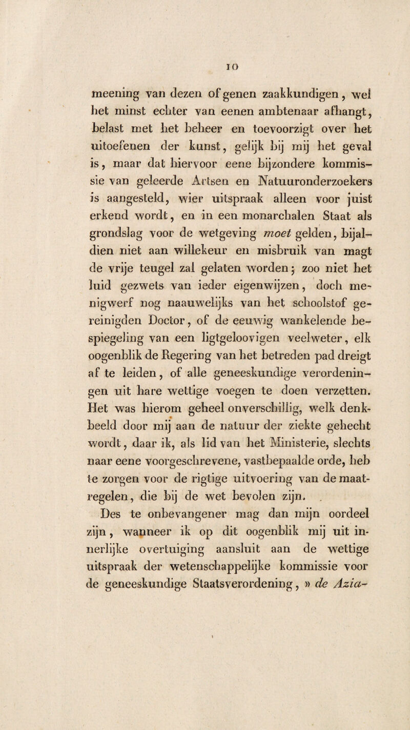 IO meening van dezen of genen zaakkundigen, wel het minst echter van eenen ambtenaar afhangt, belast met het beheer en toevoorzigt over het uitoefenen der kunst, gelijk bij mij het geval is, maar dat hiervoor eene bijzondere kommis¬ sie van geleerde Artsen en Natuuronderzoekers is aangesteld, wier uitspraak alleen voor juist erkend wordt, en in een monarchalen Staat als grondslag voor de wetgeving moet gelden, bijal¬ dien niet aan willekeur en misbruik van magt de vrije teugel zal gelaten worden • zoo niet het luid gezwets van ieder eigenwijzen, doch me' nigwerf nog naauwelijks van het schoolstof ge- reinigden Doctor, of de eeuwig wankelende be¬ spiegeling van een ligtgeloovigen veelweter, elk oogenblik de Regering van het betreden pad dreigt af te leiden, of alle geneeskundige verordenin¬ gen uit hare wettige voegen te doen verzetten. Het was hierom geheel onverschillig, welk denk- beeld door mij aan de natuur der ziekte gehecht wordt, daar ik, als lid van het Ministerie, slechts naar eene voorgeschrevene, vastbepaalde orde, heb te zorgen voor de rigtige uitvoering van de maat¬ regelen, die bij de wet bevolen zijn. . Des te onbe van gener mag dan mijn oordeel zijn, wanneer ik op dit oogenblik mij uit in¬ nerlijke overtuiging aansluit aan de wettige uitspraak der wetenschappelijke kommissie voor de geneeskundige Staatsverordening, » de Azia-