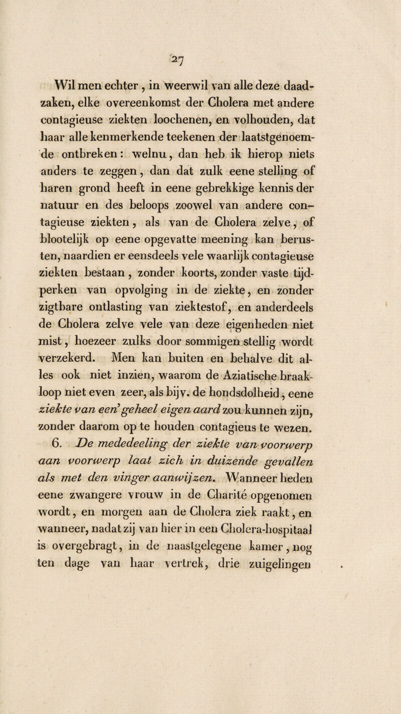 2? Wil men echter , in weerwil van alle deze daad¬ zaken, elke overeenkomst der Cholera met andere contagieuse ziekten loochenen, en volhouden, dat haar alle kenmerkende teekenen der laatstgenoem¬ de ontbreken: welnu, dan heb ik hierop niets anders te zeggen, dan dat zulk eene stelling of haren grond heeft in eene gebrekkige kennis der natuur en des beloops zoowel van andere con¬ tagieuse ziekten, als van de Cholera zelve, of blootelijk op eene opgevatte meening kan berus¬ ten, naardien er eensdeels vele waarlijk contagieuse ziekten bestaan , zonder koorts, zonder vaste tijd¬ perken van opvolging in de ziekte, en zonder zigtbare ontlasting van ziektestof, en anderdeels de Cholera zelve vele van deze eigenheden niet mist, hoezeer zulks door sommigen stellig wordt verzekerd. Men kan buiten en behalve dit al¬ les ook niet inzien, waarom de Aziatische braak» loop niet even zeer, als bijv. de hondsdolheid, eene ziekte van eerCgeheel eigen aard zou kunnen zijn, zonder daarom op te houden contagieus te wezen. 6. De mededeeling der ziekte van voorwerp aan voorwerp laat zich in duizende gevallen als met den vinger aanwijzen. Wanneer heden eene zwangere vrouw in de Charité opgenomen wordt, en morgen aan de Cholera ziek raakt, en wanneer, nadat zij van hier in een Cholera-hospitaa l is overgebragt, in de naastgelegene kamer, nog ten dage van haar vertrek, drie zuigelingen