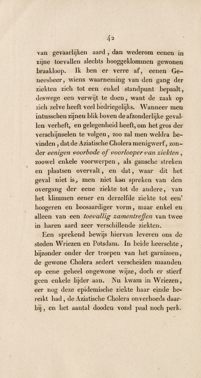 van gevaarlijken aard , dan wederom eenen in zijne toevallen slechts hooggeklommen gewonen braakloop. Ik ben er verre af, eenen Ge¬ neesheer, wiens waarneming van den gang der ziekten zich tot een enkel standpunt bepaalt, deswege een verwijt te doen, want de zaak op zich zelve heeft veel bedriegelijks. Wanneer men intusschen zijnen blik boven de afzonderlijke geval¬ len verheft, en gelegenheid heeft, om het gros der verschijnselen te volgen, zoo zal men weldra be¬ vinden , dat de Aziatische Cholera menigwerf, zon¬ der eenigen voorbode of voorlooper van ziekten , zoowel enkele voorwerpen , als gansche streken en plaatsen overvalt, en dat, v/aar dit het geval niet is,, men niet kan spreken van den overgang der eene ziekte tot de andere, van het klimmen eener en derzelfde ziekte tot een’ hoogeren en boosaardiger vorm, maar enkel en alleen van een toevallig zamentrefjen van twee in haren aard zeer verschillende ziekten. Een sprekend bewijs hiervan leveren ons de steden Wriezen en Potsdam. In beide heerschte , bijzonder onder der troepen van het garnizoen, de gewone Cholera sedert verscheiden maanden op eene geheel ongewone wijze, doch er stierf geen enkele lijder aan. Nu kwam in Wriezen, eer nog deze epidemische ziekte haar einde be¬ reikt had, de Aziatische Cholera onverhoeds daar¬ bij , en het aantal dooden vond paal noch perk.