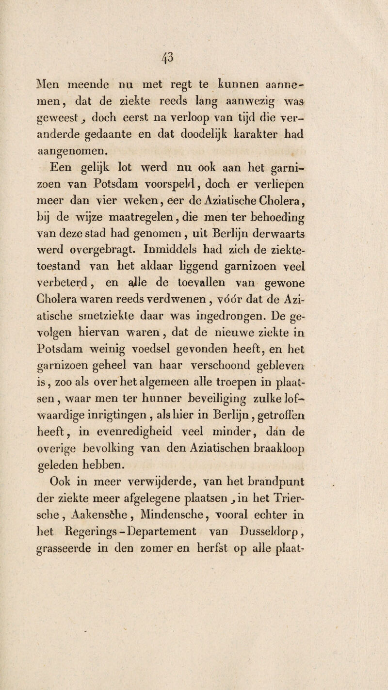 Men meende nu met regt te kunnen aanne- men, dat de ziekte reeds lang aanwezig was geweest ^ doch eerst na verloop van tijd die ver¬ anderde gedaante en dat doodelijk karakter had aangenomen. Een gelijk lot werd nu ook aan het garni¬ zoen van Potsdam voorspeld, doch er verliepen meer dan vier weken, eer de Aziatische Cholera, bij de wijze maatregelen, die men ter behoeding van deze stad had genomen, uit Berlijn derwaarts werd overgebragt. Inmiddels had zich de ziekte¬ toestand van het aldaar liggend garnizoen veel verbeterd, en olie de toevallen van gewone Cholera waren reeds verdwenen , voor dat de Azi¬ atische smetziekte daar was ingedrongen. De ge¬ volgen hiervan waren, dat de nieuwe ziekte in Potsdam weinig voedsel gevonden heeft, en het garnizoen geheel van haar verschoond gebleven is, zoo als over het algemeen alle troepen in plaat¬ sen , waar men ter hunner beveiliging zulke lof¬ waardige inrigtingen , als hier in Berlijn, getroffen heeft, in evenredigheid veel minder, dan de overige bevolking van den Aziatischen braakloop geleden hebben. Ook in meer verwijderde, van het brandpunt der ziekte meer afgelegene plaatsen ^in het Trier- sche, Aakensche, Mindensche, vooral echter in het Regerings - Departement van Dusseldorp, grasseerde in den zomer en herfst op alle plaat-