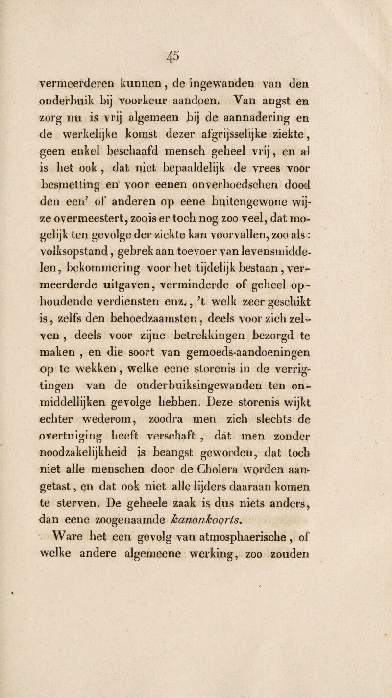 vermeerderen kunnen, de ingewanden van den onderbuik bij voorkeur aandoen. Van angst en zorg nu is vrij algemeen bij de aannadering en de werkelijke komst dezer afgrijsselijke ziekte, geen enkel beschaafd mensch geheel vrij, en al is het ook , dat niet bepaaldelijk de vrees voor besmetting en voor eenen onverhoedschen dood den eeid of anderen op eene buitengewone wij¬ ze overmeestert, zoo is er toch nog zoo veel, dat mo¬ gelijk ten gevolge der ziekte kan voorvallen, zoo als: volksopstand, gebrek aan toevoer van levensmidde¬ len, bekommering voor het tijdelijk bestaan , ver¬ meerderde uitgaven, verminderde of geheel op¬ houdende verdiensten enz., ?t welk zeer geschikt is, zelfs den behoedzaamsten, deels voor zich zei- ven , deels voor zijne betrekkingen bezorgd te maken , en die soort van gemoeds-aandoeningen op te wekken, welke eene storenis in de verrig- tingen van de onderbuiksingewanden ten on- middellijken gevolge hebben. Deze storenis wijkt echter wederom, zoodra men zich slechts de overtuiging heeft verschaft , dat men zonder noodzakelijkheid is beangst geworden, dat toch niet alle menschen door de Cholera worden aan¬ getast , en dat ook niet alle lijders daaraan komen te sterven. De geheele zaak is dus niets anders, dan eene zoogenaamde kanonkoorts. Ware het een gevolg van atmosphaerische, of welke andere algemeene werking, zoo zouden