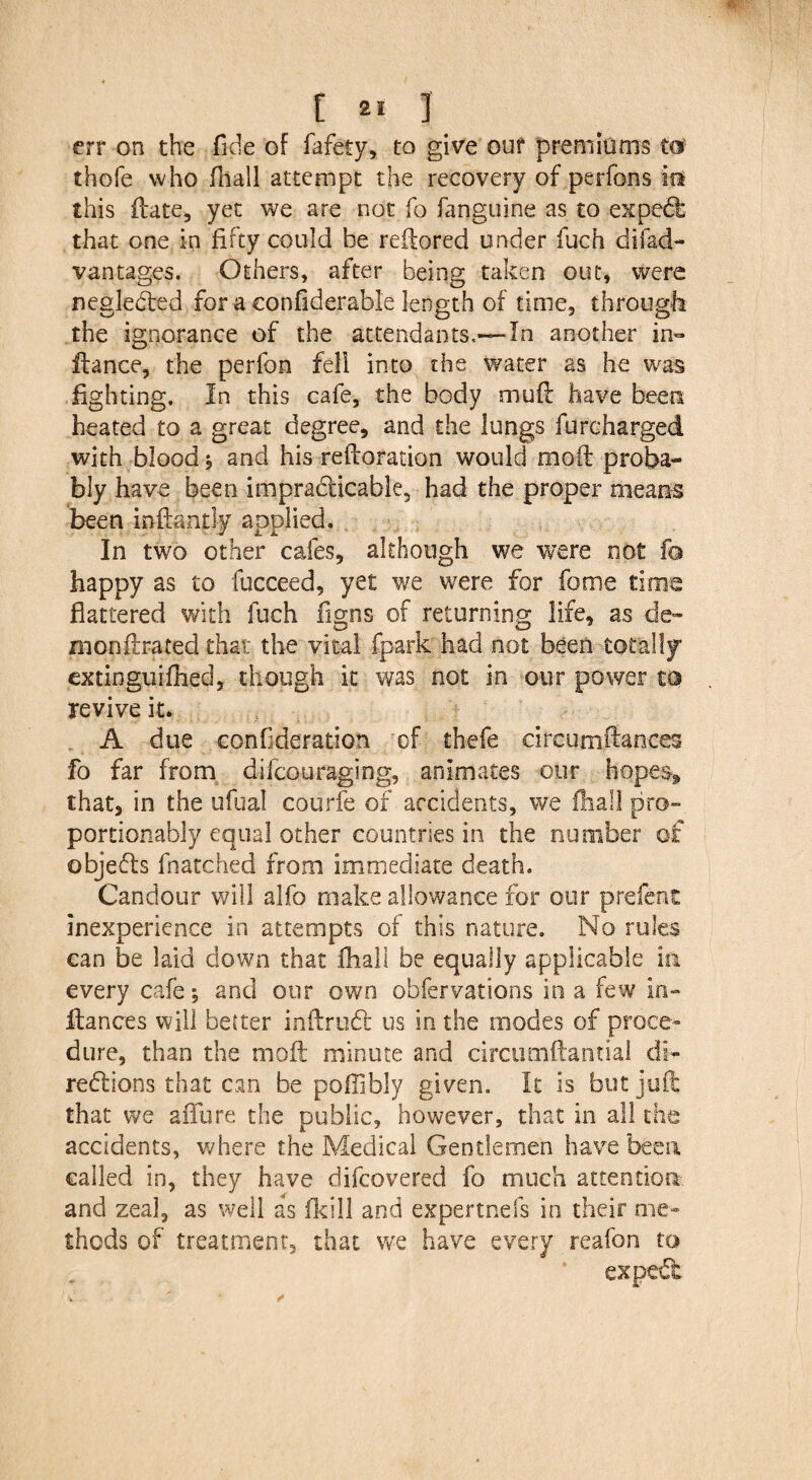 err on the fide of fafety, to give our premiums to? thofe who fhall attempt the recovery of perfons iff this date, yet we are not fo fanguine as to expect that one in fifty could be redored under fuch difad- vantages. Others, after being taken out, were neglected for a confiderabl'e length of time, through the ignorance of the attendants.-—In another in- fiance, the perfon fell into the water as he was lighting. In this cafe, the body mufl have been heated to a great degree, and the lungs furcharged with blood, and his redoration would moil proba¬ bly have been impracticable, had the proper means been in dandy applied. In two other cafes, although we were not fa happy as to fucceed, yet we were for fome time flattered with fuch figns of returning life, as de~ monflrated that the vital (park had not been totally extinguifhed, though it was not in our power m revive it. A due confederation of thefe circumftances fo far from difcouraging, animates our hopes, that, in the ufual courfe of accidents, we fhall pro- portionably equal other countries in the number of objefts fnatched from immediate death. Candour v/ill alfo make allowance for our prefent inexperience in attempts of this nature. No rules can be laid down that fhall be equally applicable in every cafe, and our own obfervations in a few in- fiances will better indraft us in the modes of proce¬ dure, than the mod minute and circumdantial di- reftions that can be poflibly given. It is but juft that we affure the public, however, that in all the accidents, where the Medical Gentlemen have been called in, they have difcovered fo much attention and zeal, as well as fkill and expertnefs in their me¬ thods of treatment, that we have every reafon to expcft