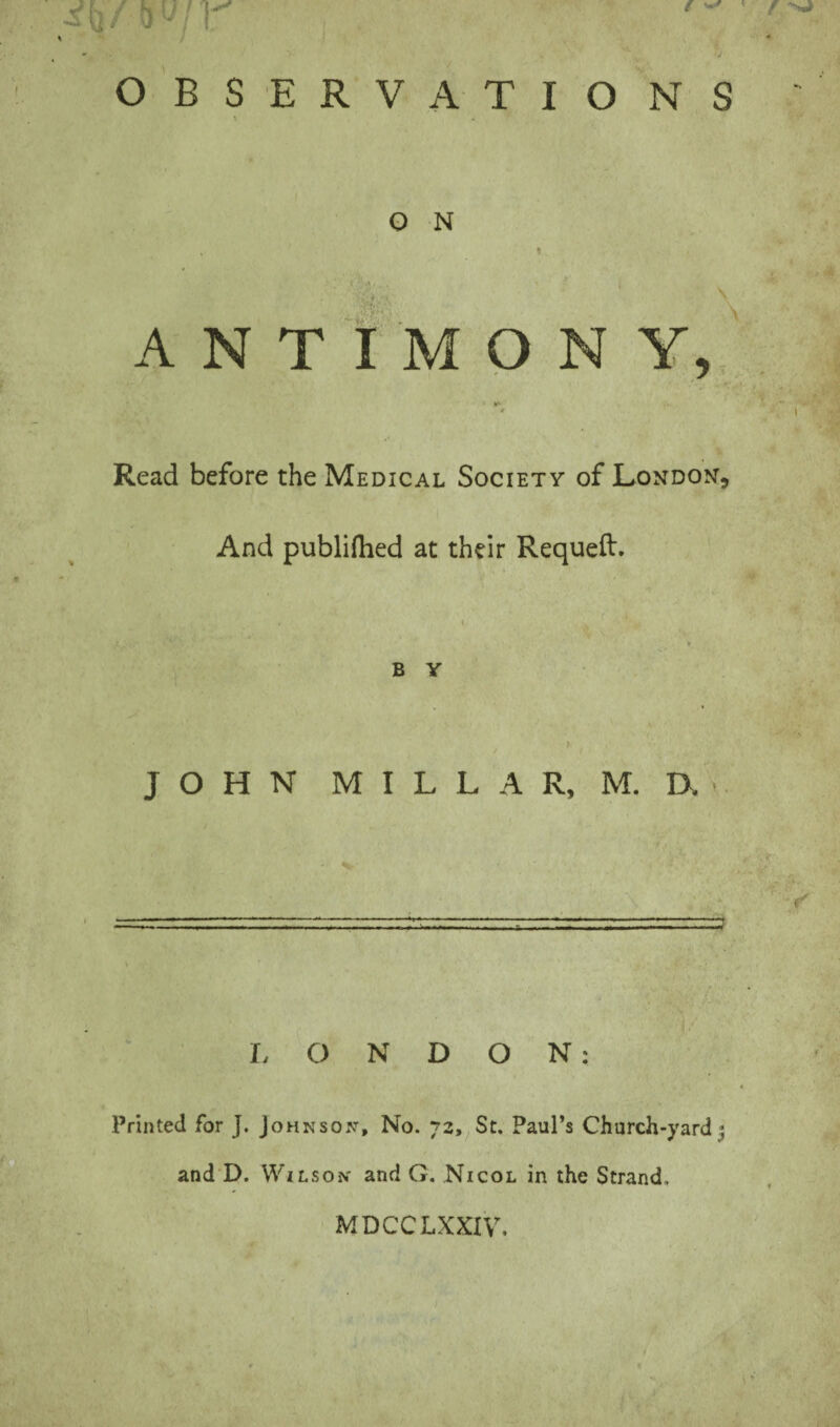 ANTIMONY, ■ - **■ * Read before the Medical Society of London, And publifhed at their Requeft. . B Y JOHN MILLAR, M. IT LONDON: Printed for J. Johnson, No. 72, St. Paul’s Church-yard ; and D. Wilson and G. Nicol in the Strand. MDCCLXXIV.