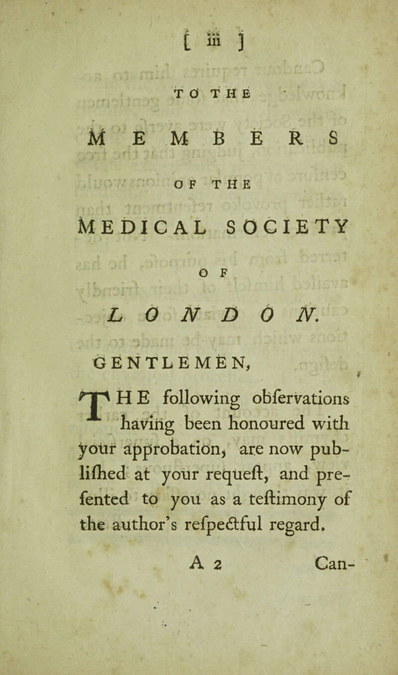 TO THE Members OF THE MEDICAL SOCIETY OF . . , ’ i L O N' DON. —s. -4 >”\ ' ' . » \ ' > . * *. * ■ GENTLEMEN, np H E following obfervations having been honoured with your approbation* are now pub- lilhed at your requeft, and pre- fented to you as a teftimony of the author’s refpedtful regard. A 2 Can-