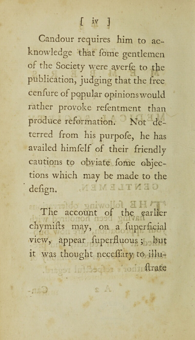 Candour requires him to ac¬ knowledge that fame gentlemen of the Society were averfe to the publication, judging that the free cenfure of popular opinions would rather provoke refentment than produce reformation. Not de¬ terred from his purpofe, he has availed himfelf of their friendly cautions to obviate.fome objec¬ tions which may be made to the ' defign. ' - T * 3 U . *• r • f f *1 KT TT ir: ft : ■ • ■- - -' i The account of the earlier ■■..'I : ViVi chymifts may, on a fuperfieial view, appear fuperfluous; but it was thought neceffary to illu- ftrate r