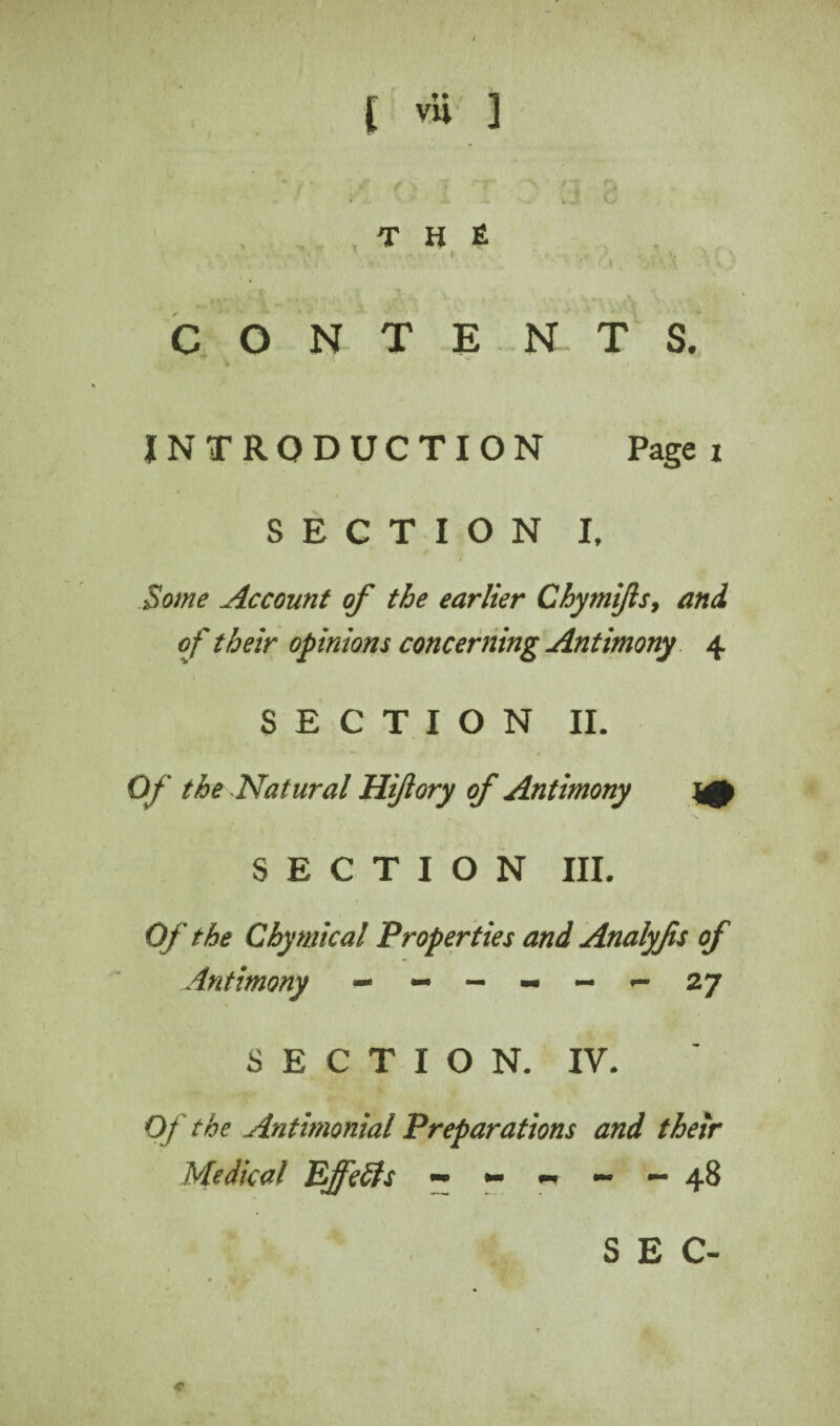 T H £ ■ - * • N ' - f -,V r . ' ►* . ’ $ _ ,yh *. \ V f CONTE NTS. INTRODUCTION Page: SECTION I, Some Account of the earlier Chymifls, and of their opinions concerning Antimony 4 SECTION II. Of the Natural Hiftory of Antimony ^0 SECTION III. Of the Chymtcal Properties and Analyjis of Antimony ** ~ ~ ~ ~ *- 27 SECTION. IV. Of the Antimonial Preparations and their Medical Ejfefts ~ *- ~ - - 48 c SEC-