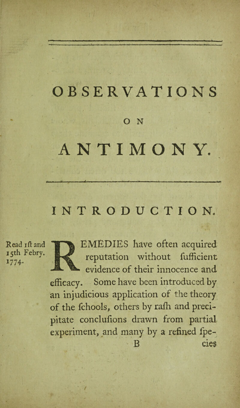 OBSERVATIONS O N ANTIMONY. INTRODUCTION. EMEDIES have often acquired Read ift and 15th Febry. iNsf reputation without fufficient _JL evidence of their innocence and efficacy. Some have been introduced by an injudicious application of the theory of the fchools, others by rafti and preci¬ pitate conclufions drawn from partial experiment, and many by a refined fpe- B cies