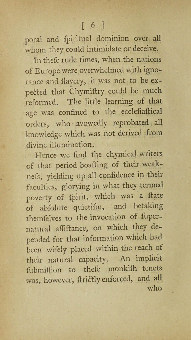 >» poral and fpiritual dominion over all whom they could intimidate or deceive. In thefe rude times, when the nations of Europe were overwhelmed with igno¬ rance and flavery, it was not to be ex¬ pected that Chymiftry could be much reformed. The little learning of that age was confined to the ecclefiaftical orders, who avowedly reprobated all knowledge which was not derived from divine illumination. Hence we find the chymical writers of that period boafting of their weak- nefs, yielding up all confidence in their faculties, glorying in what they termed poverty of fpirit, which wras a ftate of abfolute cjuietifm, and betaking themfelves to the invocation of fuper- natural aftlftance, on which they de¬ pended for that information which had been wifely placed within the leach of their natural capacity. An implicit fubmiffion to thefe monkifh tenets was, however, ftri&ly enforced, and all wdio