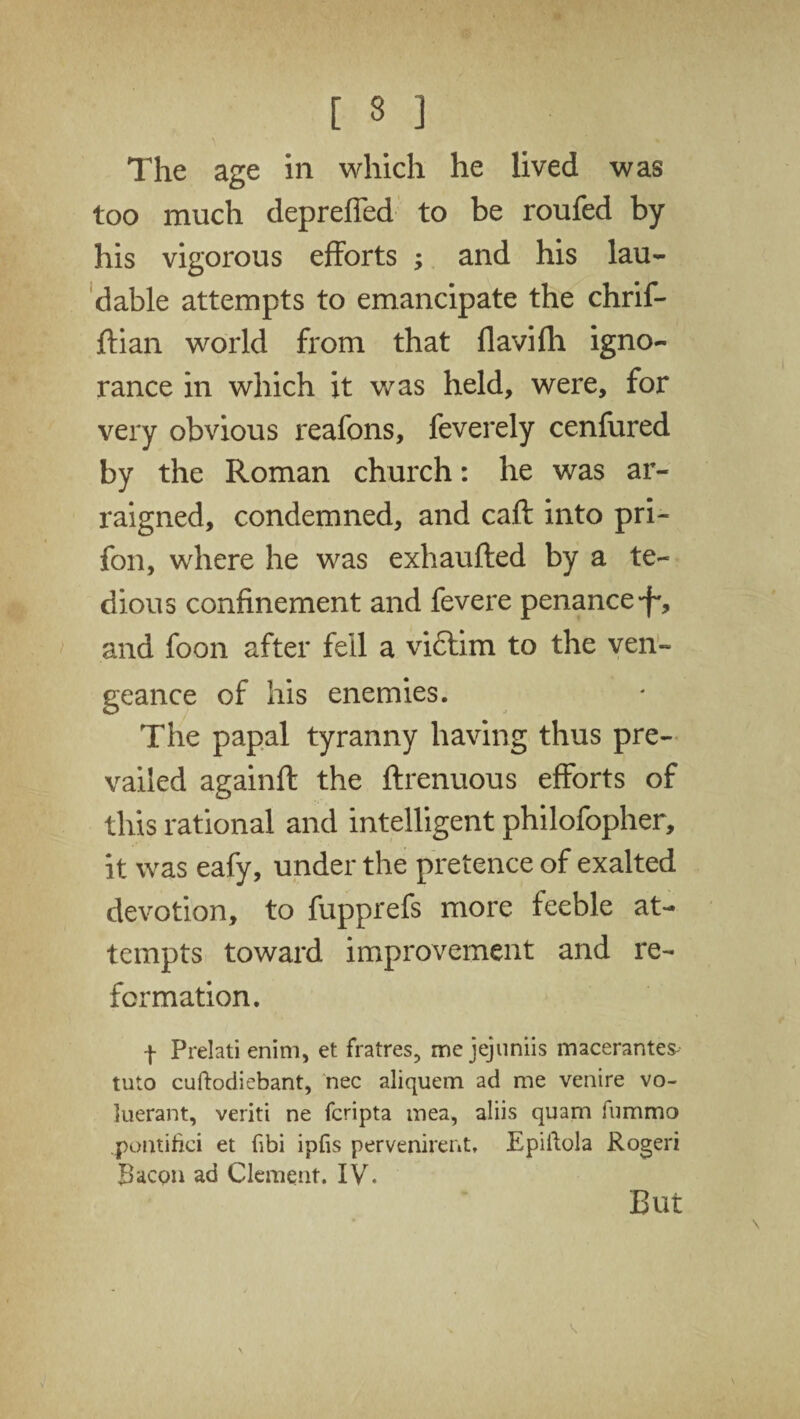 [ 3 ] The age in which he lived was too much depreffed to be roufed by his vigorous efforts ; and his lau¬ dable attempts to emancipate the chrif- flian world from that flavifh igno¬ rance in which it was held, were, for very obvious reafons, feverely cenfured by the Roman church: he was ar¬ raigned, condemned, and caft into pri- fon, where he was exhaufled by a te¬ dious confinement and fevere penance *f*, ana foon after fell a vidtim to the ven¬ geance of his enemies. The papal tyranny having thus pre¬ vailed againft the ftrenuous efforts of this rational and intelligent philofopher, it was eafy, under the pretence of exalted devotion, to fupprefs more feeble at¬ tempts toward improvement and re¬ formation. f Prelati enim, et fratres, me jejuniis maceranteS' tuto cuftodiebant, nee aliquem ad me venire vo- luerant, veriti ne fcripta mea, aliis quam fummo pontifici et fibi ipfis pervenirent, Epiftola Rogeri Bacon ad Clement. IV. But