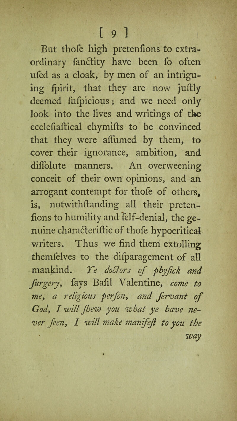 But thofe high pretenfions to extra¬ ordinary fanftity have been fo often ufed as a cloak, by men of an intrigu¬ ing fpirit, that they are now juftly deemed fufpicious; and we need only look into the lives and writings of the ecclefiaftical chymifts to be convinced that they were affumed by them, to cover their ignorance, ambition, and diflolute manners. An overweening conceit of their own opinions, and an arrogant contempt for thofe of others, is, notwithftanding all their preten¬ fions to humility and felf-denial, the ge¬ nuine chara6teriftic of thofe hypocritical writers. Thus we find them extolling themfelves to the difparagement of all mankind. Te doctors of phyfck and furgery, fays Bafil Valentine, come to me, a religious perfon, and fervant of God, I will few you what ye have ne¬ ver feen, I will make manifejl to you the way