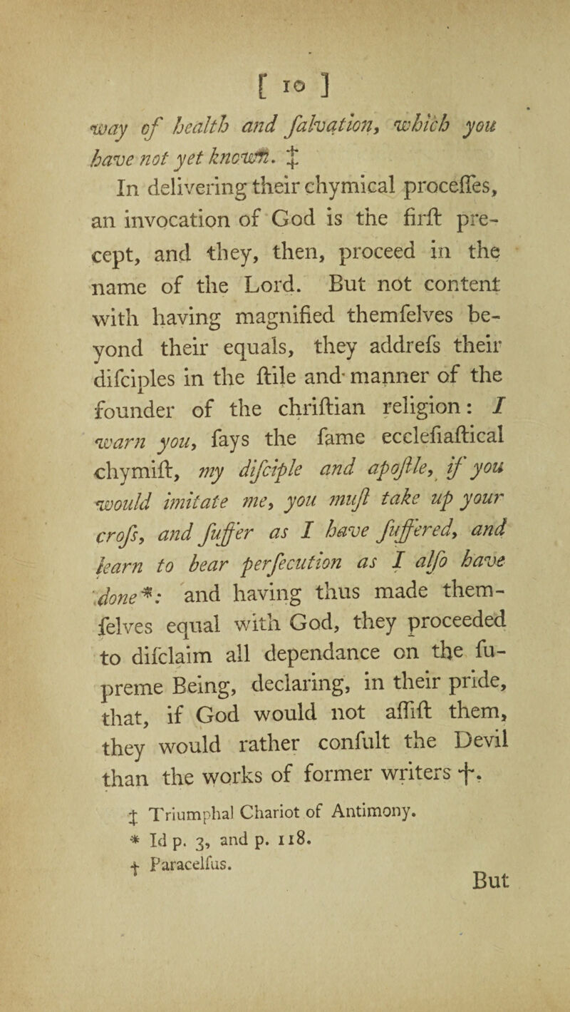 way of health and falvation, which you have not yet known. $ In delivering their chymical proceffes, an invocation of God is the firft pre¬ cept, and they, then, proceed in the name of the Lord. But not content with having magnified themfelves be¬ yond their equals, they addrefs their difciples in the ftile and- manner of the founder of the chriftian religion: I warn you, fays the fame eccleliaffical chymift, my difciple and apojlle, ij you would imitate me, you mufi take up your crofs, and fuffer as I have fuffered, and team to bear perfecution as 1 alfo have done*: and having thus made them¬ felves equal with God, they proceeded to difclaim all dependance on the fu- preme Being, declaring, in their pnde, that, if God would not affift them, they would rather confult the Devil than the works of former writers -f. + Triumphal Chariot of Antimony. * Id p. 3, and p. 118. + Paracelfus.