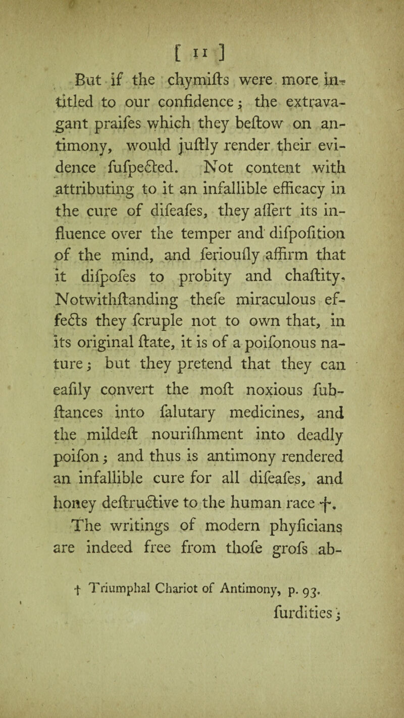 C J1 ] But if the chymifts were more in? titled to our confidence; the extrava¬ gant praifes which they beftow on an¬ timony, would juftly render their evi¬ dence fufpe£ted. Not content with attributing to it an infallible efficacy in the cure of difeafes, they aflert its in¬ fluence over the temper and difpofition of the mind, and ferioufly affirm that it difpofes to probity and chaftity, Notwithftanding thefe miraculous ef¬ fects they fcruple not to own that, in its original ftate, it is of a poifonous na¬ ture ; but they pretend that they can eafily convert the moft noxious fub- ftances into falutary medicines, and the mildeft nourifhment into deadly poifon; and thus is antimony rendered an infallible cure for all difeafes, and honey deftrudlive to the human race *f\ The writings of modern phyficians are indeed free from thofe grofs ab- •f Triumphal Chariot of Antimony, p. 93. furdities ^