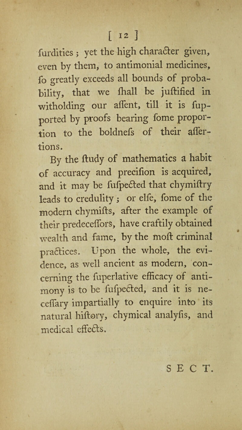 furdities ; yet the high character given, even by them, to antimonial medicines, fo greatly exceeds all bounds of proba¬ bility, that we lhall be juftified in witholding our affent, till it is fup- ported by proofs bearing fome propor¬ tion to the boldnefs of their affer- tions. By the ftudy of mathematics a habit of accuracy and precifion is acquired, and it may be fufpected that chymiftry leads to credulity j or elfe, fome of the modern chymifts, after the example of their predeceffors, have craftily obtained wealth and fame, by the moft criminal practices. Upon the whole, the evi¬ dence, as well ancient as modern, con¬ cerning the fuperlative efficacy of anti¬ mony is to be fufpected, and it is ne- ceffary impartially to enquire into its natural hiftory, chymical analyfis, and medical effects. SECT.