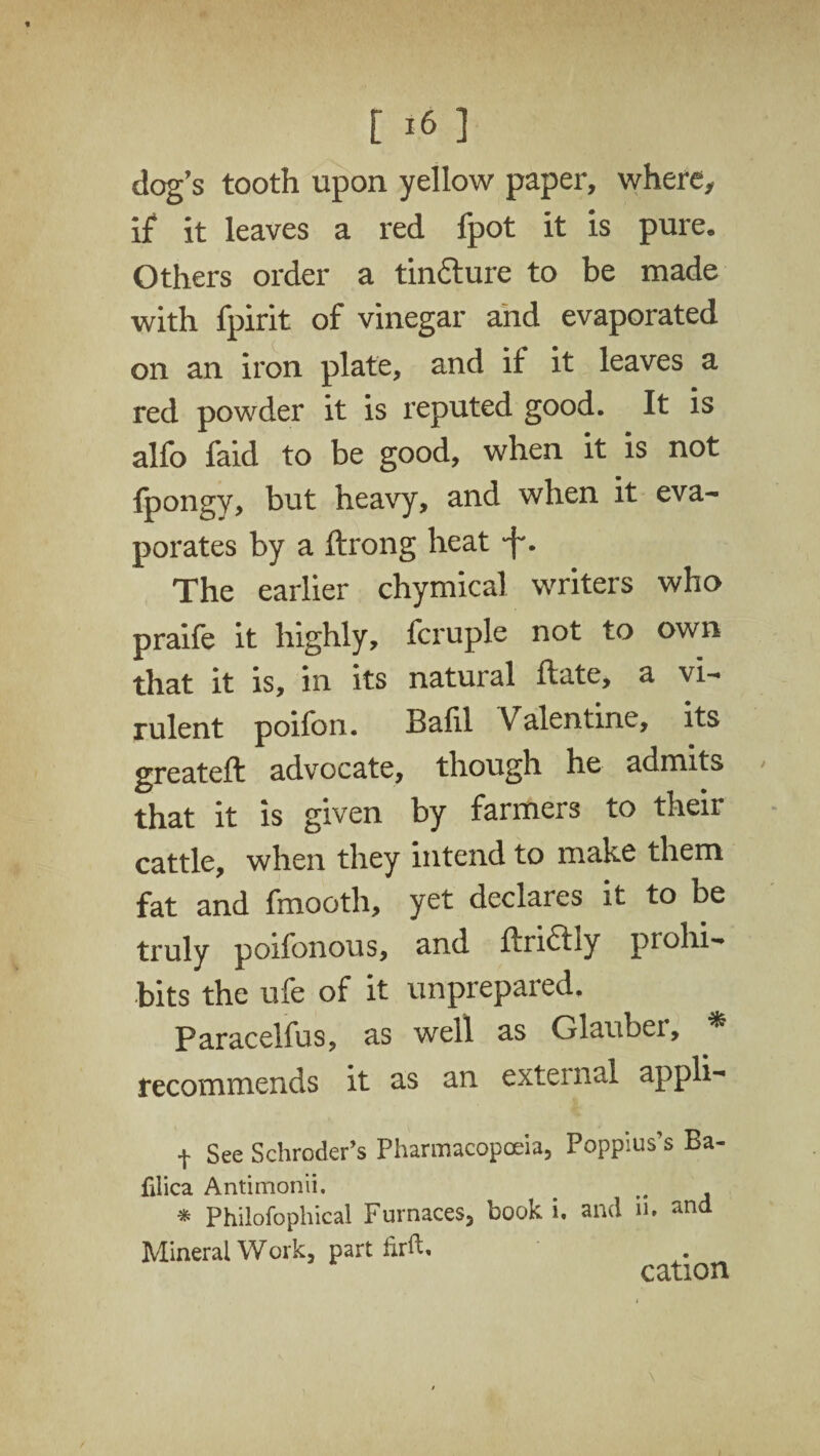 dog's tooth upon yellow paper, where, if it leaves a red fpot it is pure. Others order a tin&ure to be made with fpirit of vinegar and evaporated on an iron plate, and if it leaves a red powder it is reputed good. It is alfo faid to be good, when it is not fpongy, but heavy, and when it eva¬ porates by a ftrong heat f. The earlier chymical writers who praife it highly, fcruple not to own that it is, in its natural ftate, a vi¬ rulent poifon. Bafil Valentine, its greateft advocate, though he admits that it is given by farmers to their cattle, when they intend to make them fat and fmooth, yet declares it to be truly poifonous, and ftriftly prohi¬ bits the ufe of it unprepared. Paracelfus, as well as Glauber, * recommends it as an external appli- t See Schroder’s Pharmacopoeia, Poppius’s Ba¬ fil ica Antimonii. * Philofophical Furnaces, book i, and n. and Mineral Work, part lirfh cation