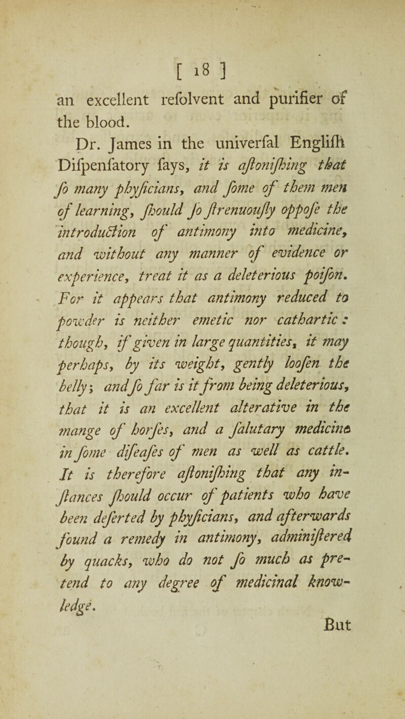 V' . —- 1 an excellent refolvent and purifier of the blood. Dr. James in the univerfal Englifh Difpenfatory fays, it is ajionijhing that fo many phyjicians, and fome of them men of learning, fiould Jo firenuoujly oppoje the introduction of antimony into medicine, and 'without any manner of evidence or experience, treat it as a deleterious poifon. For it appears that antimony reduced to powder is neither emetic nor cathartic: though, if given in large quantities, it may perhaps, by its weight, gently loofen the belly; andfo far is it from being deleterious, that it is an excellent alterative in the mange of' horfes, and a Jalutary median a in fome difeafes of men as well as cattle. It is therefore ajionijhing that any in- fauces Jhould occur of patients who have been dejerted by phyfecians, and afterwards found a remedy in antimony, adminifered by quacks, who do not fo much as pre¬ tend to any degree of medicinal know¬ ledge.