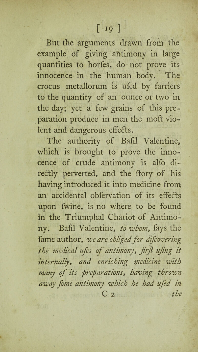 But the arguments drawn from the example of giving antimony in large quantities to horfes, do not prove its innocence in the human body. The crocus metallorum is ufed by farriers to the quantity of an ounce or two in the day; yet a few grains of this pre¬ paration produce in men the moft vio¬ lent and dangerous effefts. The authority of Bafil Valentine, which is brought to prove the inno¬ cence of crude antimony is alfo di- redlly perverted, and the ftory of his having introduced it into medicine from an accidental obfervation of its effefts upon fwine, is no where to be found in the Triumphal Chariot of Antimo¬ ny. Bafil Valentine, to whom, fays the fame author, we are obliged for difcovering the medical ifes of antimony, firfi ufing it internally, and enriching medicine with many of its preparations, having thrown away fame antimony which he had ufed in C 2 the