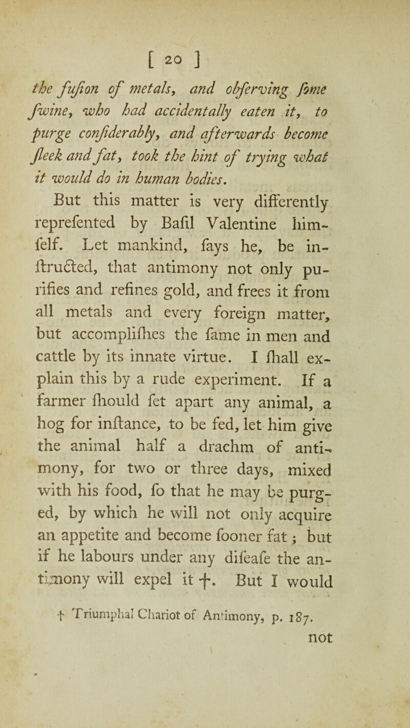 the fufion of metals, and obferving fome fwine, who had accidentally eaten it, to purge confiderably, and afterwards become fieek and fat, took the hint of trying what it would do in human bodies. But this matter is very differently reprefented by Bafil Valentine him- felf. Let mankind, fays he, be in- drafted, that antimony not only pu¬ rifies and refines gold, and frees it from all metals and eveiy foreign matter, but accomplices the fame in men and cattle by its innate virtue. I fhall ex¬ plain this by a rude experiment. If a farmer Could fet apart any animal, a hog for inftance, to be fed, let him give the animal half a drachm of anti- 0 - I . • . • . 1. mony, for two or three days, mixed with his food, fo that he may be purg¬ ed, by which he will not only acquire an appetite and become fooner fat; but if he labours under any difeafe the an¬ timony will expel it f. But I would t Triumphal Chariot of Antimony, p. 187. not