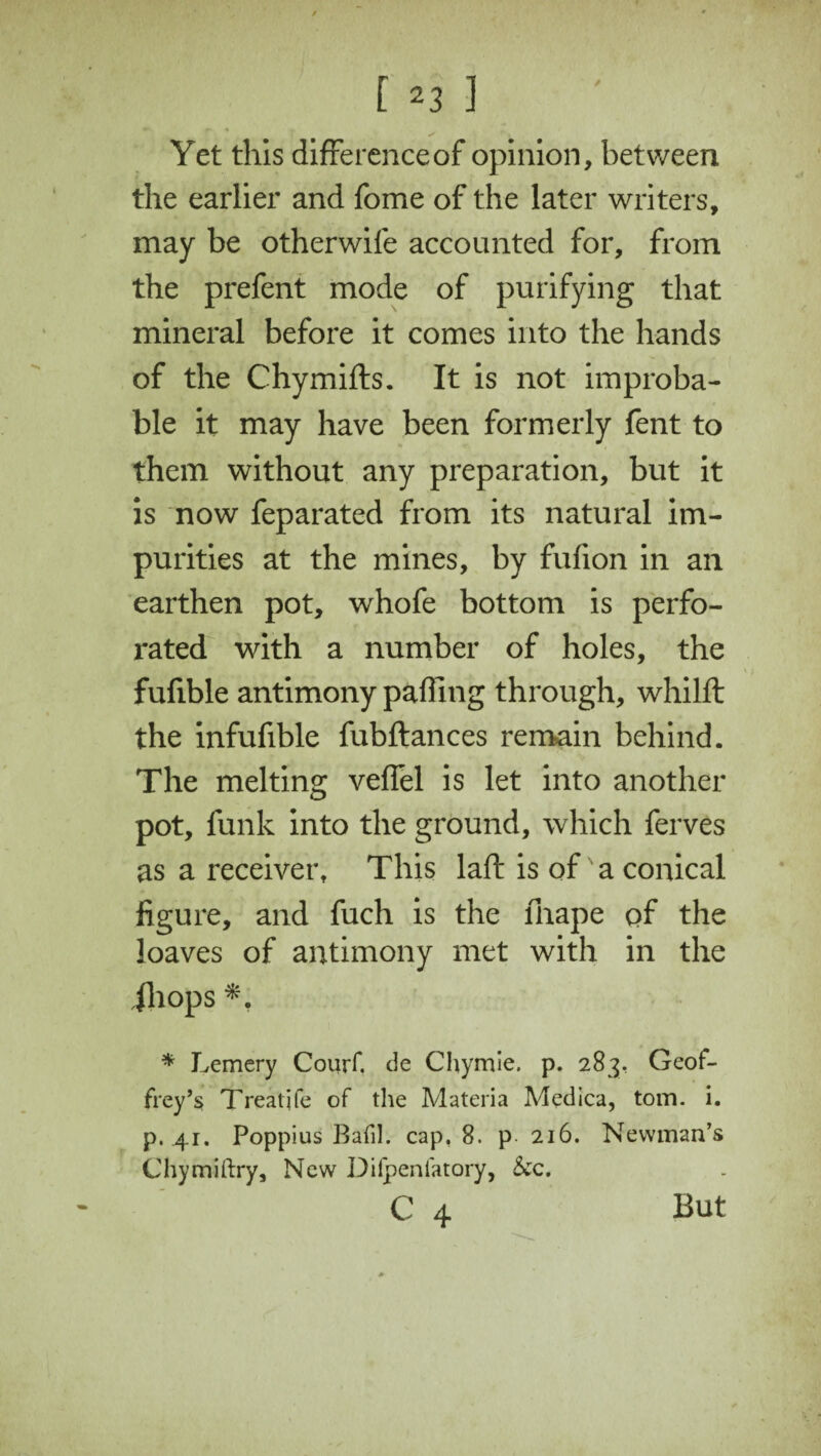 ^ f* + Yet this difference of opinion, between the earlier and fome of the later writers, may be otherwife accounted for, from the prefent mode of purifying that mineral before it comes into the hands of the Chymifts. It is not improba¬ ble it may have been formerly fent to them without any preparation, but it is now feparated from its natural im¬ purities at the mines, by fufion in an earthen pot, whofe bottom is perfo¬ rated with a number of holes, the fufible antimony paffing through, whilft the infufible fubftances remain behind. The melting veffel is let into another pot, funk into the ground, which ferves as a receiver. This laft is of a conical figure, and fuch is the lhape of the loaves of antimony met with in the jhops * Lemery Courf. de Chymie. p. 283, Geof¬ frey’s Treatife of the Materia Medica, tom. i. p. 41. Poppius Bafil. cap, 8. p 216. Newman’s Chymiftry, New Difpeniatory, &c.