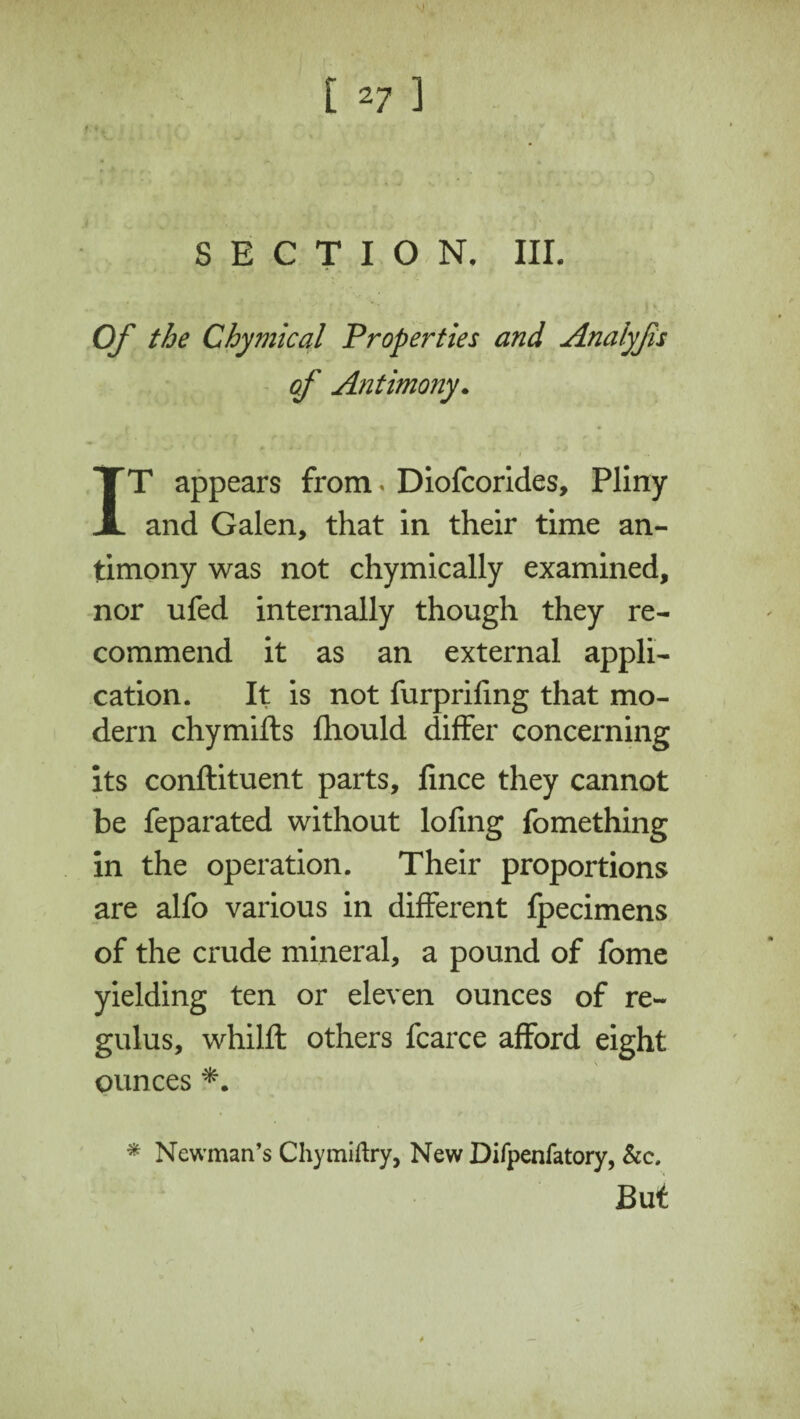 127 ] SECTION. III. Of the Chymical Properties and Anaiyfis of Antimony. i IT appears from < Diofcorides, Pliny and Galen, that in their time an¬ timony was not chymically examined, nor ufed internally though they re¬ commend it as an external appli¬ cation. It is not furprifing that mo¬ dern chymifts fhould differ concerning its conftituent parts, fince they cannot be feparated without lofing fomething in the operation. Their proportions are alfo various in different fpecimens of the crude mineral, a pound of fome yielding ten or eleven ounces of re- gulus, whilft others fcarce afford eight ounces *. * Newman’s Chymiftry, New Difpenfatory, &c.