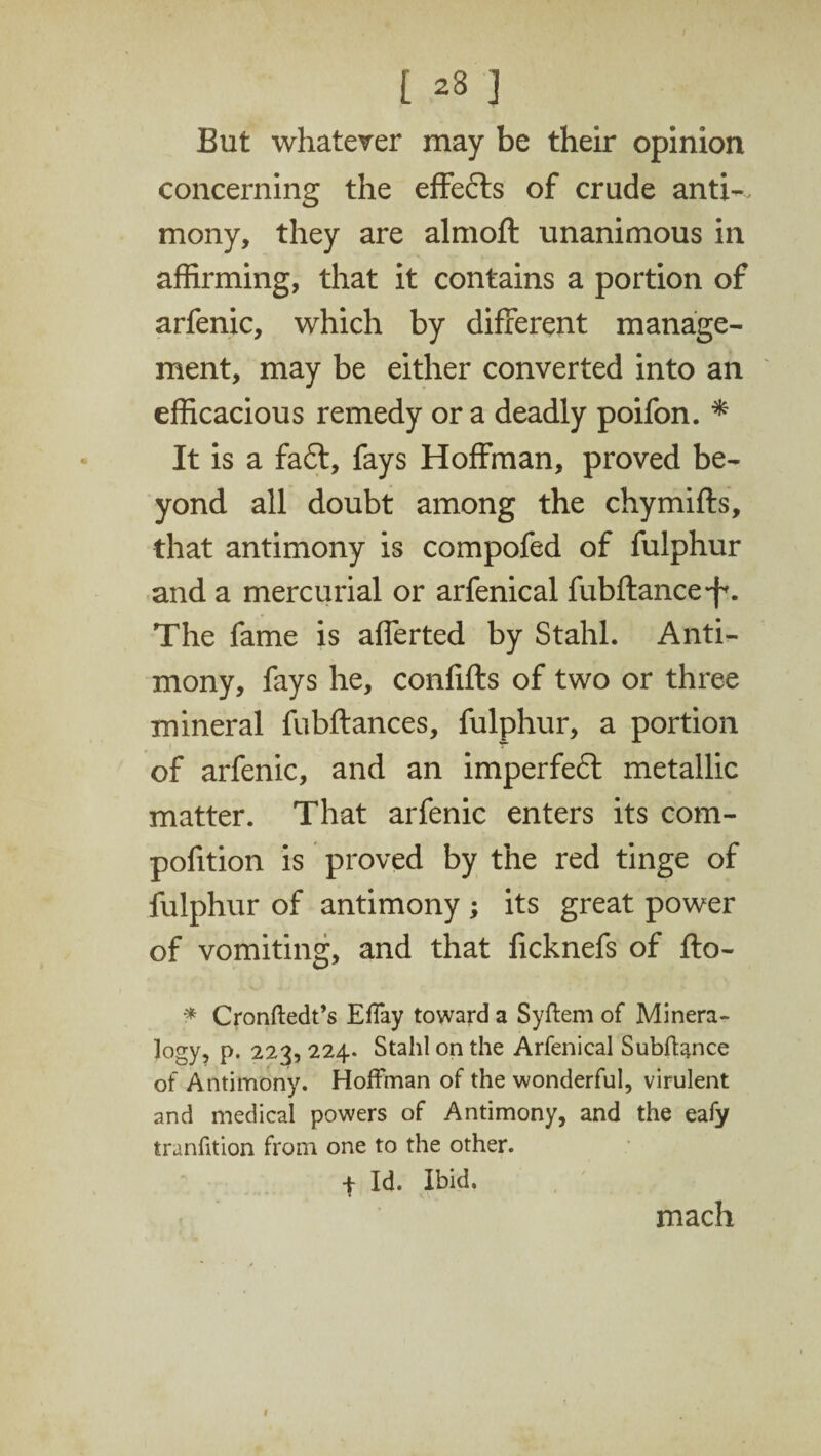 [ 23 3 But whatever may be their opinion concerning the effefts of crude anti-, mony, they are almoft unanimous in affirming, that it contains a portion of arfenic, which by different manage¬ ment, may be either converted into an efficacious remedy or a deadly poifon. * It is a fa£t, fays Hoffman, proved be¬ yond all doubt among the chymiffs, that antimony is compofed of fulphur and a mercurial or arfenical fubftance^. The fame is afferted by Stahl. Anti¬ mony, fays he, confifts of two or three mineral fubftances, fulphur, a portion of arfenic, and an imperfeft metallic matter. That arfenic enters its com- pofition is proved by the red tinge of fulphur of antimony ; its great power of vomiting, and that ficknefs of fto- * Cronftedt’s Effay toward a Syftem of Minera¬ logy, p. 223, 224. Stahl on the Arfenical Subftance of Antimony. Hoffman of the wonderful, virulent and medical powers of Antimony, and the eafy transition from one to the other. 4 Id. Ibid. mach