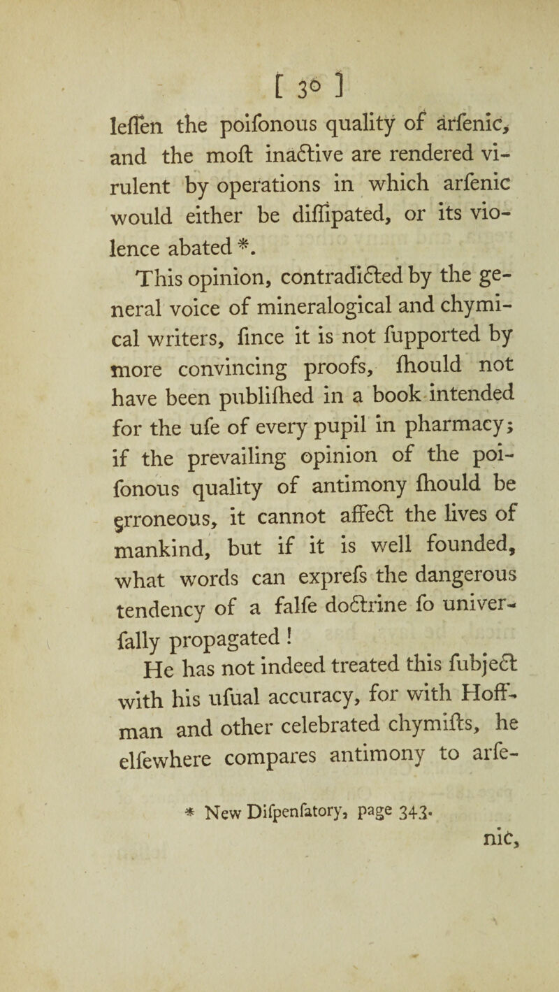 [ 3° 1 lefien the poifonous quality of arfenic, and the moft inactive are rendered vi¬ rulent by operations in which arfenic would either be diffipated, or its vio¬ lence abated*. This opinion, contradicted by the ge¬ neral voice of mineralogical and chymi- cal writers, fince it is not fupported by more convincing proofs, Ihould not have been publifhed in a book intended for the ufe of every pupil in pharmacy; if the prevailing opinion of the poi¬ fonous quality of antimony Ihould be erroneous, it cannot affect the lives of mankind, but if it is well founded, what words can exprefs the dangerous tendency of a falfe doftrine fo univer- fally propagated! He has not indeed treated this fubjecf with his ufual accuracy, for with Hoff¬ man and other celebrated chymifts, he elfewhere compares antimony to arfe- * New Difpenlatory, page 343.