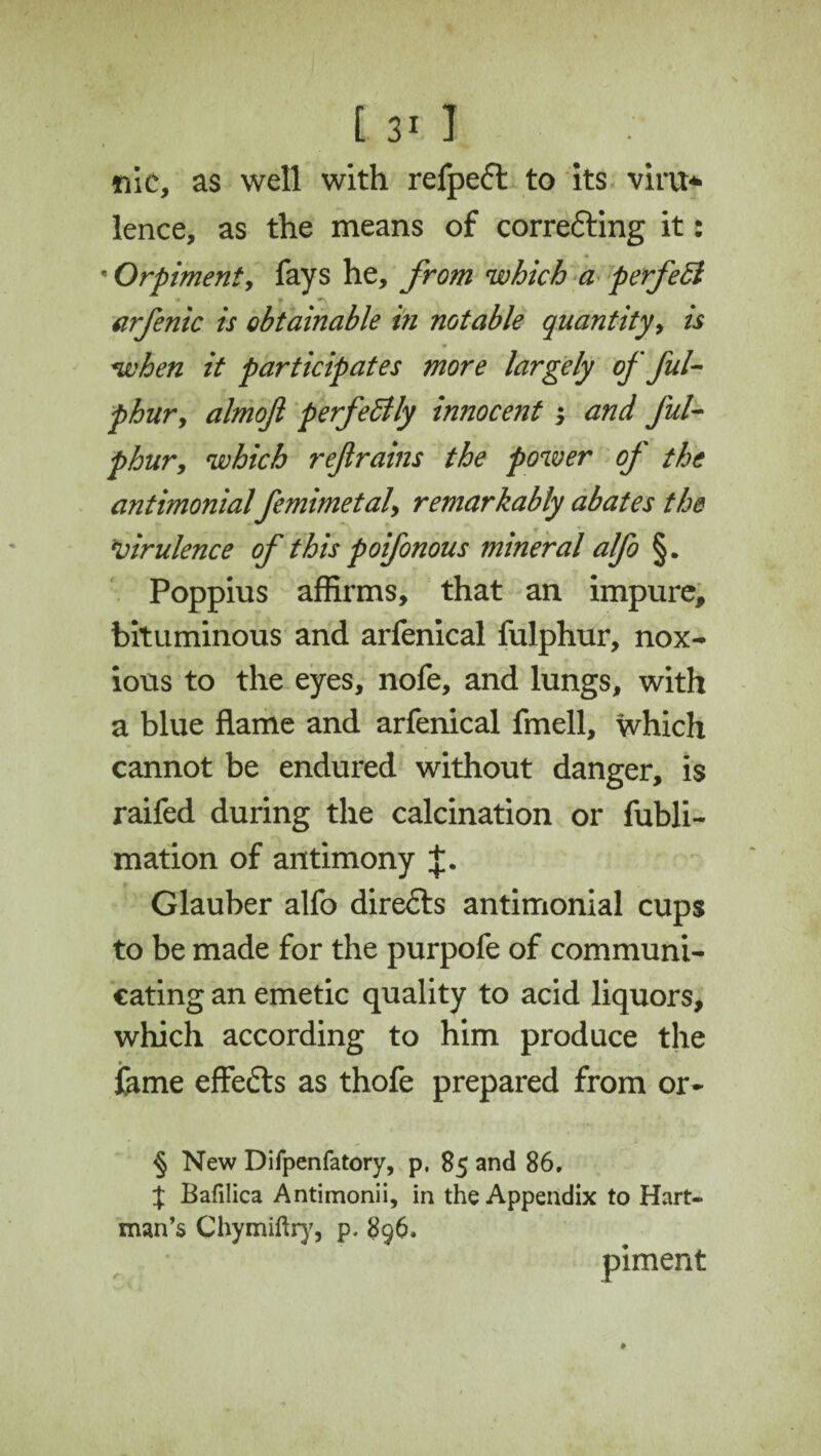 tile, as well with refpeft to its virvt* lence, as the means of corre&ing it: * Orpimenty fays he, from which a perfect arfenic is obtainable in notable quantityy is when it participates more largely of ful- phur9 almoft perfectly innocent ; and ful- phur, which refrains the power of the antimonial femimetaly remarkably abates the \virulence of this poifonous mineral alfo §. Poppius affirms, that an impure, bituminous and arfenical fulphur, nox¬ ious to the eyes, nofe, and lungs, with a blue flame and arfenical fmell, which cannot be endured without danger, is raifed during the calcination or fubli- mation of antimony J. Glauber alfo directs antimonial cups to be made for the purpofe of communi¬ cating an emetic quality to acid liquors, which according to him produce the fame effects as thofe prepared from or- § New Difpenfatory, p, 85 and 86. J Bafilica Antimonii, in the Appendix to Hart¬ man’s Chymiftry, p. 896. piment