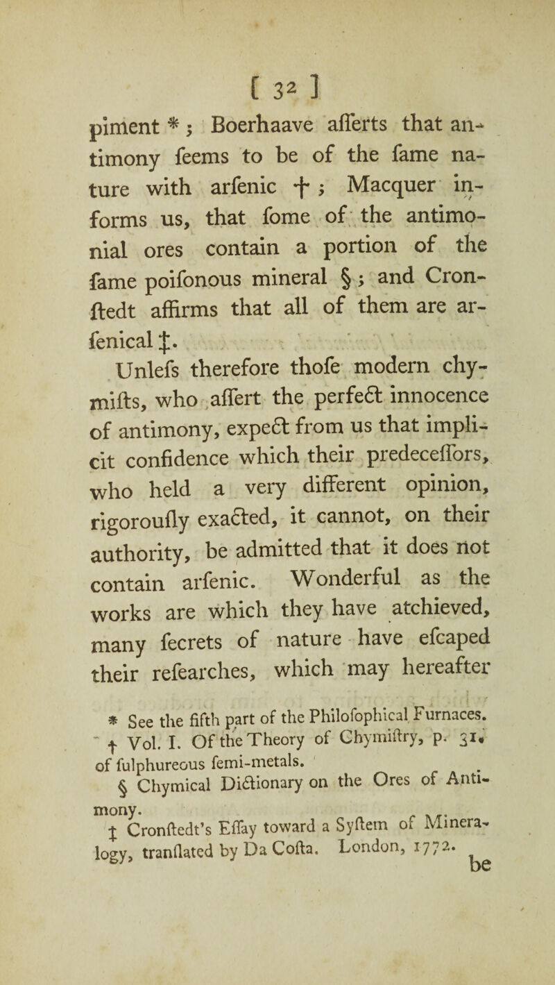 piment * ; Boerhaave afferts that an¬ timony feems to be of the fame na¬ ture with arfenic f j Macquer in¬ forms us, that fome of the antimo- nial ores contain a portion of the fame poifonous mineral §; and Cron- ftedt affirms that all of them are ar- fenical Unlefs therefore thofe modem chy- mifts, who affert the perfeft innocence of antimony, expert from us that impli¬ cit confidence which their predeceffors, who held a very different opinion, rigoroully exacted, it cannot, on their authority, be admitted that it does not contain arfenic. Wonderful as the works are which they have atchieved, many fecrets of nature have efcaped their refearches, which may hereafter ' * r { * See the fifth part of the Philofophical Furnaces. - t Vol. I. Of the Theory of Chymiftry, p. 31. of fulphureous femi-metals. § Chymical Di&ionary on the Ores of Anti¬ mony. X Cronftedt’s Effay toward a Syftem 01 Minera¬ logy, tranfiated by Da Cofta. London, 1772•