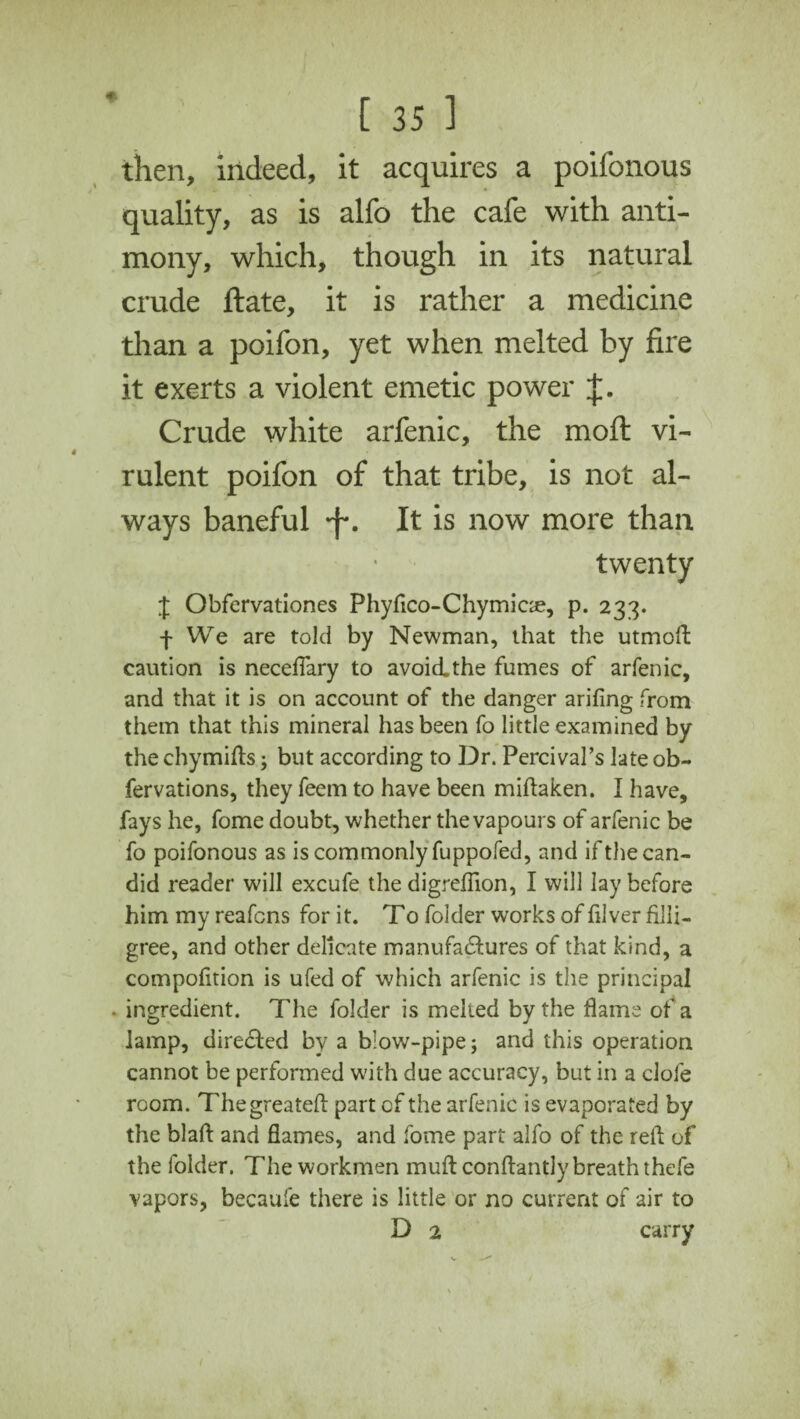 then, indeed, it acquires a poifonous quality, as is alfo the cafe with anti¬ mony, which, though in its natural crude ftate, it is rather a medicine than a poifon, yet when melted by fire it exerts a violent emetic power J. Crude white arfenic, the moft vi¬ rulent poifon of that tribe, is not al¬ ways baneful *f*. It is now more than twenty J Obfervationes Phyflco-Chymiae, p. 233. f We are told by Newman, that the utmoft caution is neceflary to avoid.the fumes of arfenic, and that it is on account of the danger arifing from them that this mineral has been fo little examined by the chymifts; but according to Dr. Percival’s late ob- fervations, they feem to have been miftaken. I have, fays he, fome doubt, whether the vapours of arfenic be fo poifonous as is commonly fuppofed, and if the can¬ did reader will excufe the digreflion, I will lay before him my reafcns for it. To folder works of fiver fili¬ gree, and other delicate manufactures of that kind, a compofition is ufed of which arfenic is the principal - ingredient. The folder is melted by the flame of a lamp, directed by a blow-pipe; and this operation cannot be performed w'ith due accuracy, but in a dole room. Thegreateft part cf the arfenic is evaporated by the blalt and flames, and fome part alfo of the relt of the folder. The workmen muft conftantly breath thefe vapors, becaule there is little or no current of air to D 2 carry