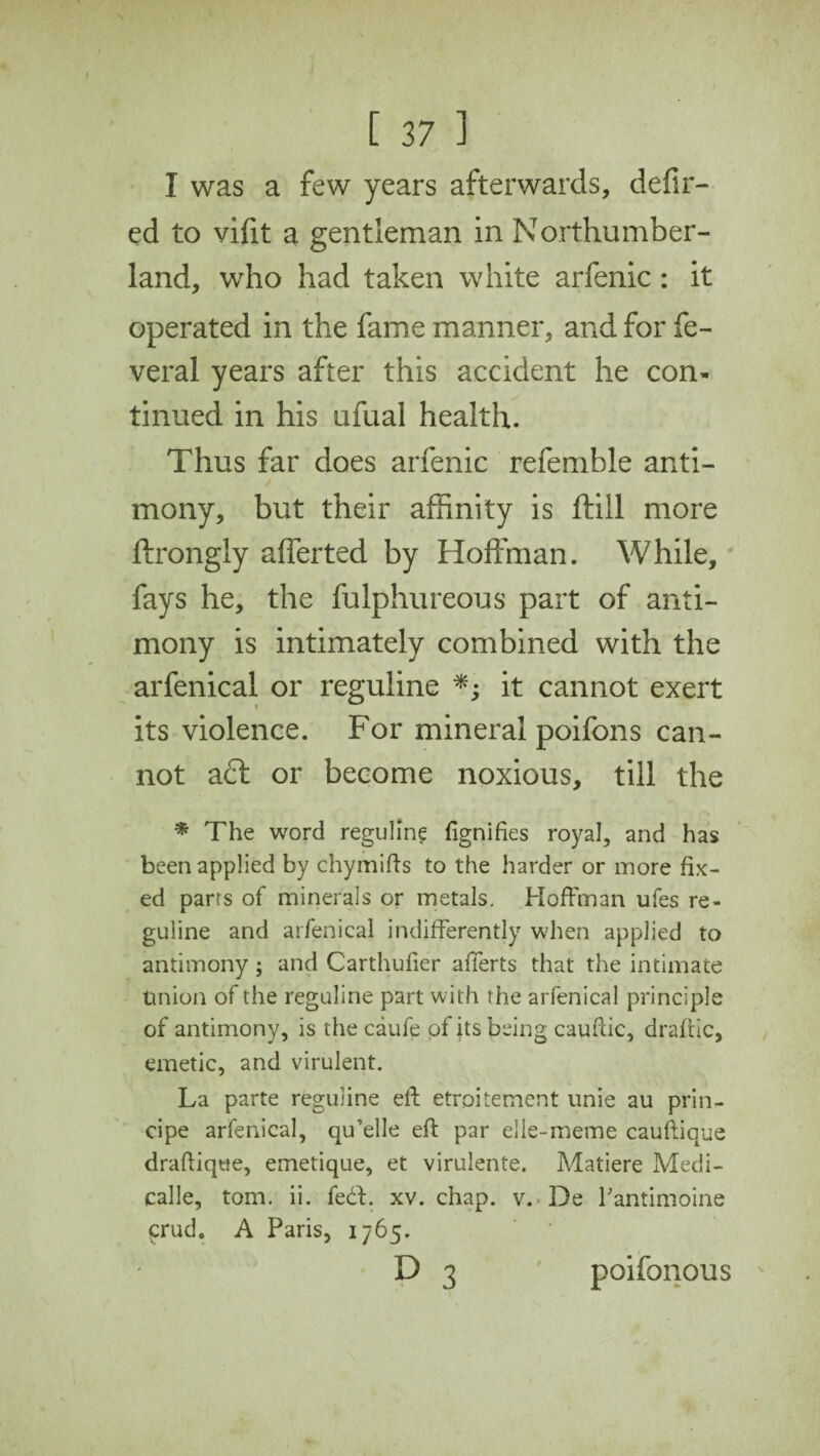 I was a few years afterwards, defir- ed to vifit a gentleman in Northumber¬ land, who had taken white arfenic: it operated in the fame manner, and for fe- veral years after this accident he con¬ tinued in his ufual health. Thus far does arfenic referable anti¬ mony, but their affinity is ftill more ftrongly afferted by Hoffman. While, fays he, the fulphureous part of anti¬ mony is intimately combined with the arfenical or reguline *; it cannot exert its violence. For mineral poifons can¬ not aft or become noxious, till the * The word reguline fignifies royal, and has been applied by chymifts to the harder or more fix¬ ed parrs of minerals or metals. Hoffman ufes re¬ guline and arfenical indifferently when applied to antimony ; and Carthufier afierts that the intimate Union of the reguline part with the arfenical principle of antimony, is the caufe of its being cauftic, draftic, emetic, and virulent. La parte reguline elf etroitement unie au prin- cipe arfenical, qu’elle eft par elle-meme cauftique draftique, emetique, et virulente. Matiere Medi- calle, tom. ii. fe£t. xv. chap. v. De Pantimoine prud. A Paris, 1765. D 3 ' poifonous