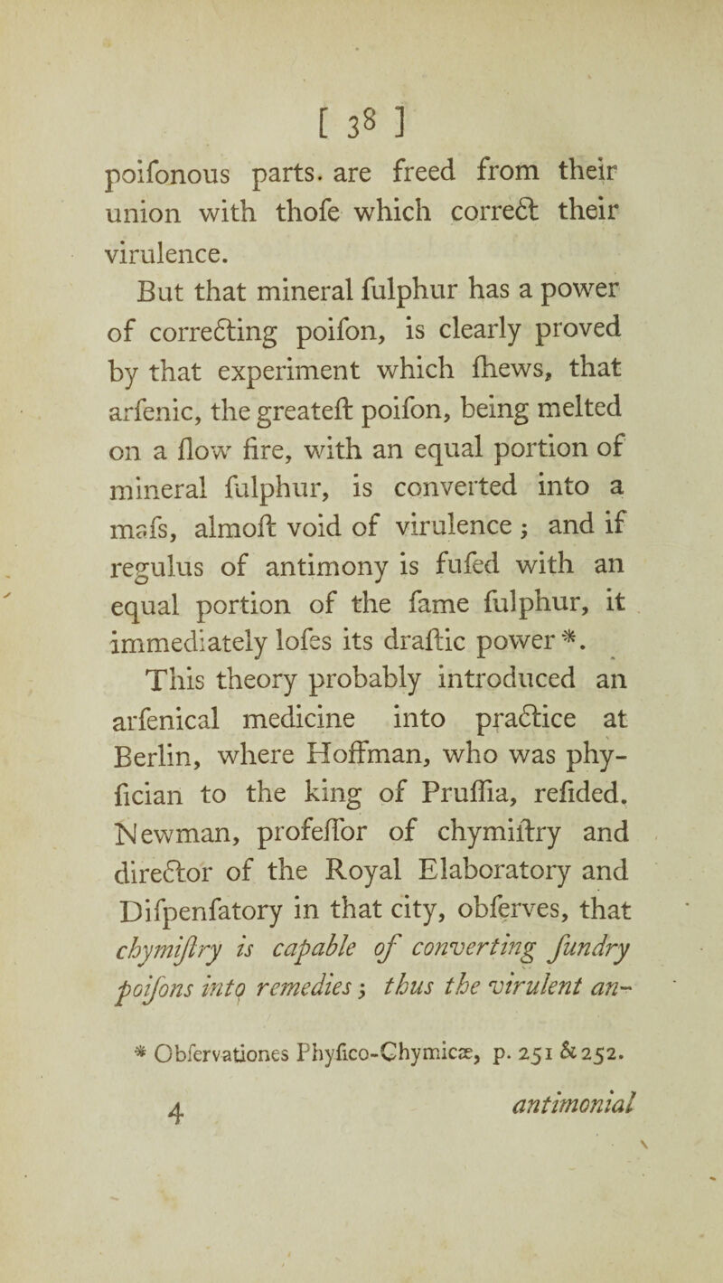 poifonous parts, are freed from their union with thofe which correft their virulence. But that mineral fulphur has a power of correfting poifon, is clearly proved by that experiment which fhews, that arfenic, the greateft poifon, being melted on a flow fire, with an equal portion of mineral fulphur, is converted into a mafs, almoft void of virulence ; and if regulus of antimony is fufed with an equal portion of the fame fulphur, it immediately lofes its draftic power*. This theory probably introduced an arfenical medicine into praftice at Berlin, where Hoffman, who was phy- fician to the king of Pruflia, refided, Newman, profeffor of chymiftry and direflor of the Royal Elaboratory and Difpenfatory in that city, obferves, that chymiftry is capable of converting fun dry poifons into remedies; thus the virulent an- * Cbfervationes Phyfico-Ghymicse, p. 251 ^252. a antimonial