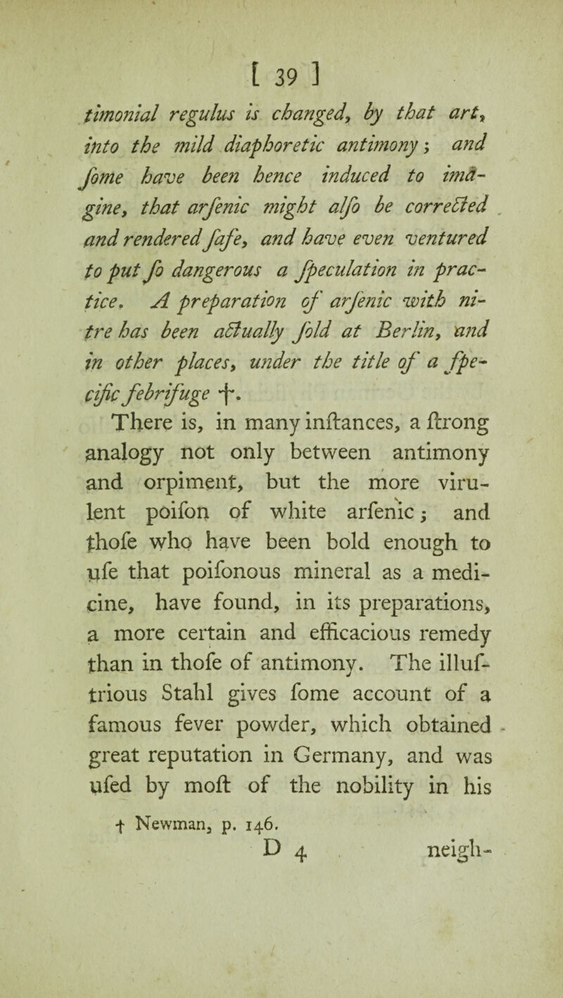 timonial regulus is changed, by that art, into the mild diaphoretic antimony; and fome have been hence induced to ima¬ gine, that arfenic might alfo be cor re died and rendered fafe, and have even ventured to put fo dangerous a speculation in prac¬ tice,. A preparation of arfenic with ni¬ tre has been actually fold at Berlin, n?id in other places, under the title of a Spe¬ cific febrifuge -f*. There is, in many inftances, a ftrong analogy not only between antimony and orpiment, but the more viru¬ lent poifon of white arfenic; and thofe who have been bold enough to ufe that poifonous mineral as a medi¬ cine, have found, in its preparations, a more certain and efficacious remedy than in thofe of antimony. The illuf- trious Stahl gives fome account of a famous fever powder, which obtained - great reputation in Germany, and was ufed by moll of the nobility in his f Newman, p. 146. D 4 neigh-