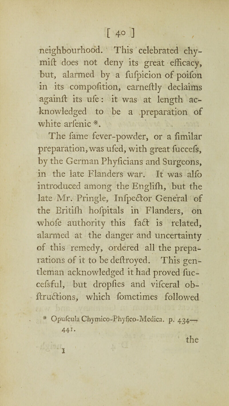 t [ 4° J neighbourhood. ' This celebrated chy- mift does not deny its great efficacy, but, alarmed by a fufpicion of poifon in its composition, earneftly declaims againft its ufe: it was at length ac¬ knowledged to be a preparation of white arfenic *. . The fame fever-powder, or a Similar preparation, was ufed, with great fuccefs, by the German Phyficians and Surgeons, in the late Flanders war. It was alfo introduced among the Englifh, but the late Mr. Pringle, Infpeftor General of the Britifh hofpitals in Flanders, on whofe authority this fa£t is related, alarmed at the danger and uncertainty of this remedy, ordered all the prepa¬ rations of it to be deftroyed. This gen¬ tleman acknowledged it had proved fuc- cefsful, but dropfies and vifceral ob- ftruftions, which fometimes followed % Opufcula Chymico-Phyfico-Medica. p. 434— 44J.