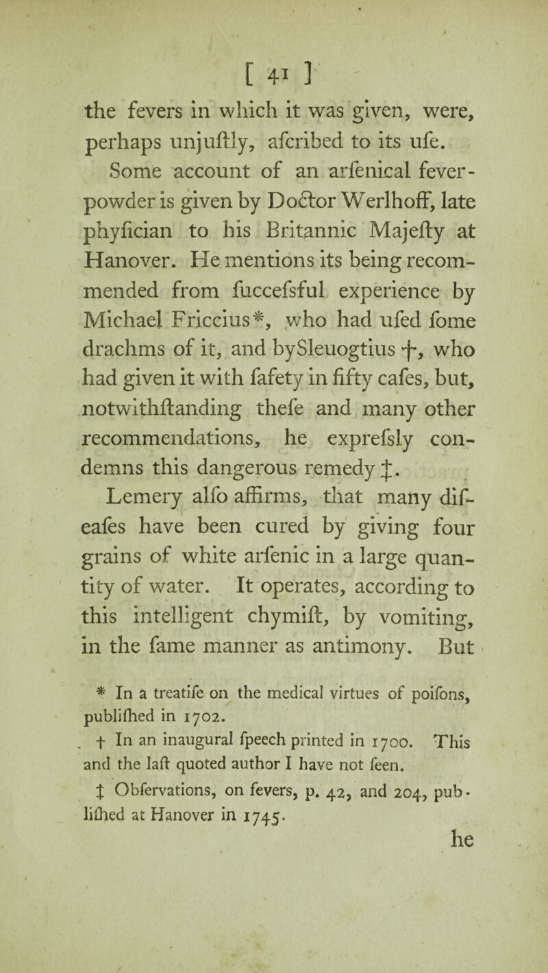 the fevers in which it was given, were, perhaps unjuftly, afcrihed to its life. Some account of an arfenical fever- powder is given by Dodtor Werlhoff, late phyfician to his Britannic Majefty at Hanover. He mentions its being recom¬ mended from fuccefsful experience by Michael Friccius*, who had ufed fome drachms of it, and bySleuogtius 'f, who had given it with fafety in fifty cafes, but, notwithftanding thefe and many other recommendations, he exprefsly con¬ demns this dangerous remedy J. Lemery alfo affirms, that many dif- eafes have been cured by giving four grains of white arfenic in a large quan¬ tity of water. It operates, according to this intelligent chymift, by vomiting, in the fame manner as antimony. But * In a treatife on the medical virtues of poifons, publifhed in 1702. f In an inaugural fpeech printed in 1700. This and the laft quoted author I have not feen. t Obfervations, on fevers, p. 42, and 204, pub - lilhed at Hanover in 1745. he